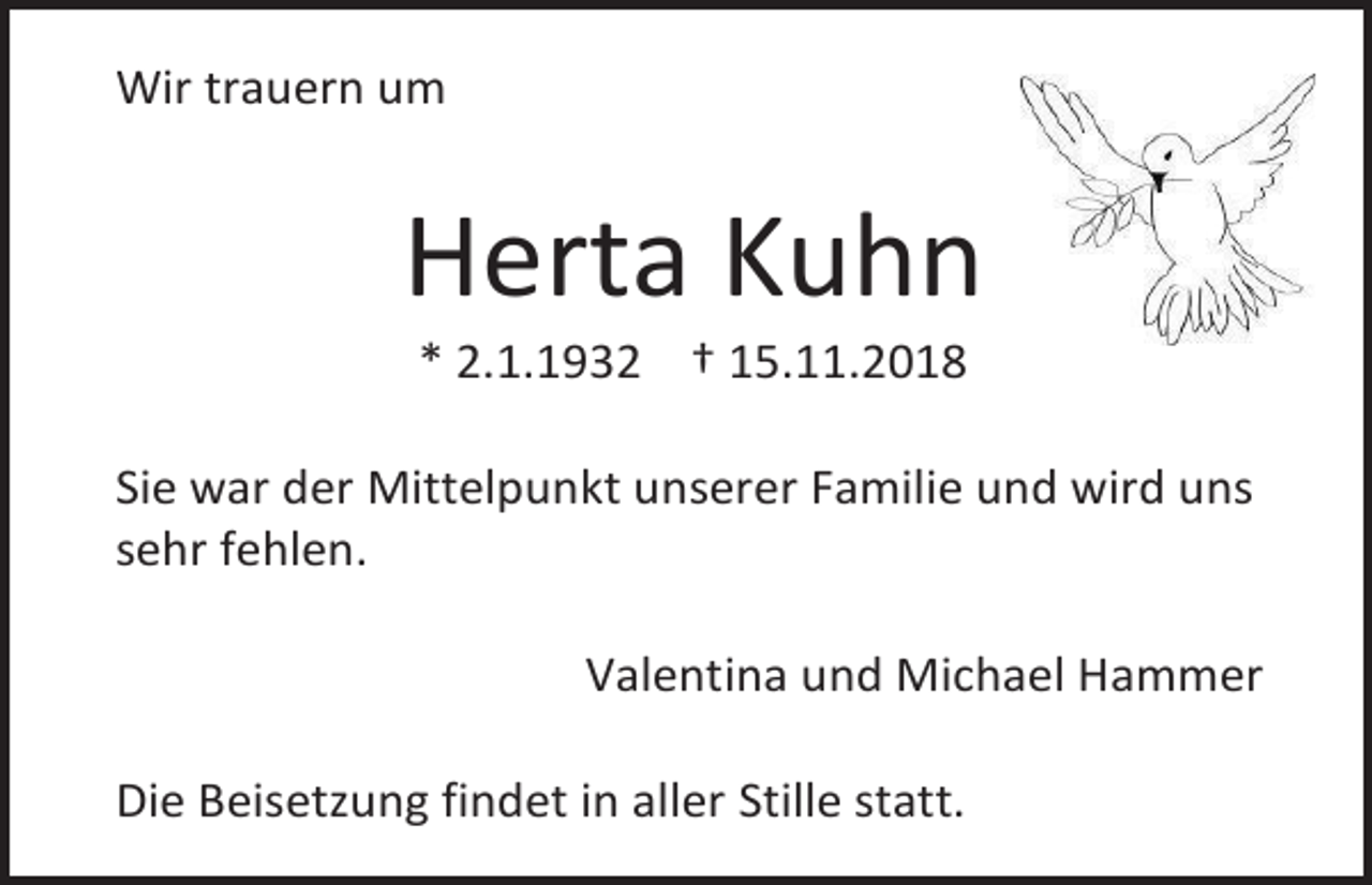 <p>Wir trauern um</p><p>Herta Kuhn<br />* 2.1.1932 † 15.11.2018<br />Sie war der Mittelpunkt unserer Familie und wird uns<br />sehr fehlen.<br />Valentina und Michael Hammer<br />Die Beisetzung findet in aller Stille statt.</p>