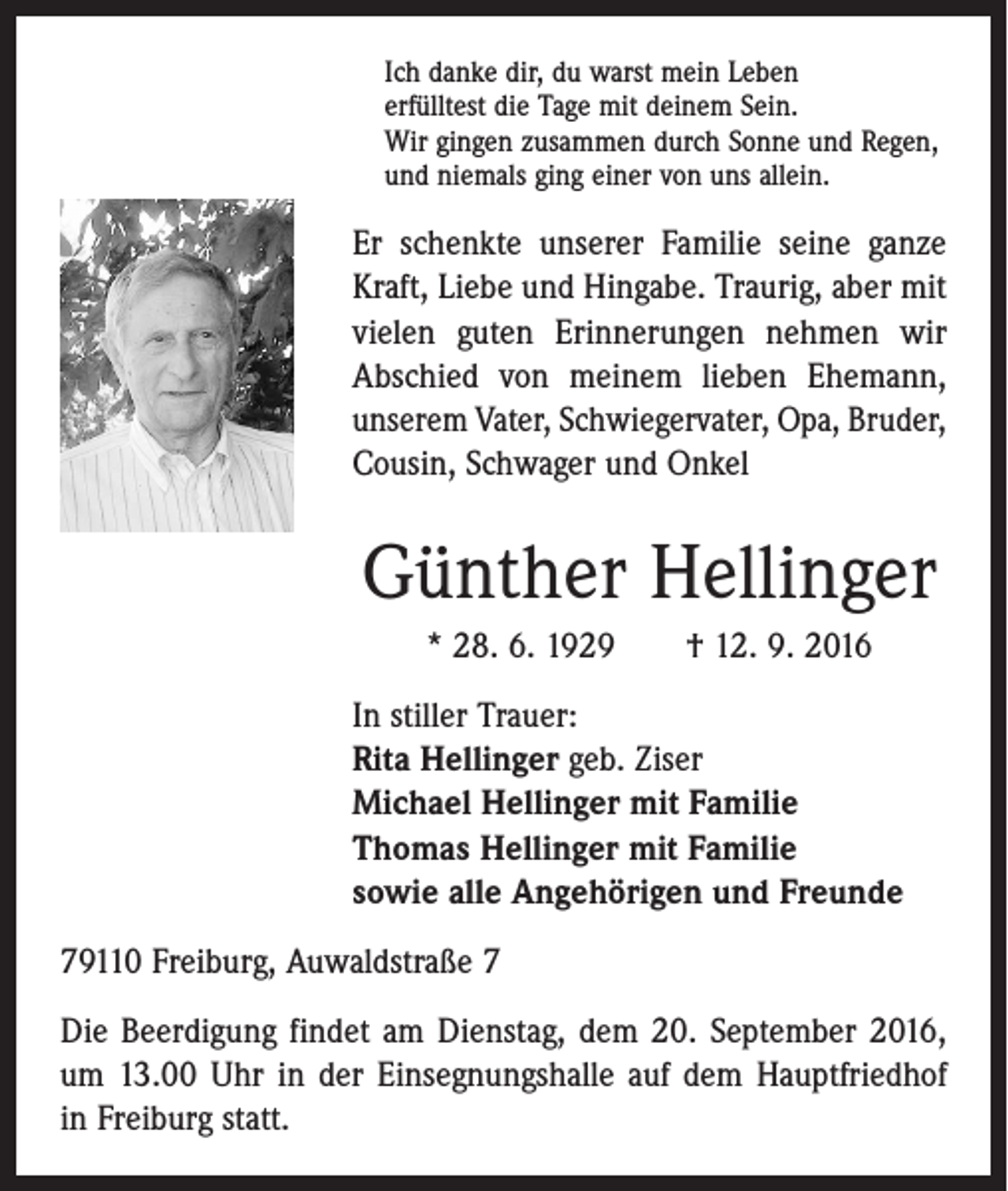 <p>Ich danke dir, du warst mein Leben<br />erfülltest die Tage mit deinem Sein.<br />Wir gingen zusammen durch Sonne und Regen,<br />und niemals ging einer von uns allein.</p><p>Er schenkte unserer Familie seine ganze<br />Kraft, Liebe und Hingabe. Traurig, aber mit<br />vielen guten Erinnerungen nehmen wir<br />Abschied von meinem lieben Ehemann,<br />unserem Vater, Schwiegervater, Opa, ­Bruder,<br />Cousin, ­Schwager und Onkel</p><p>Günther Hellinger<br />* 28. 6. 1929 † 12. 9. 2016<br />In stiller Trauer:<br />Rita Hellinger geb. Ziser<br />Michael Hellinger mit Familie<br />Thomas Hellinger mit Familie<br />sowie alle Angehörigen und Freunde<br />79110 Freiburg, Auwaldstraße 7<br />Die Beerdigung findet am Dienstag, dem 20. September 2016,<br />um 13.00 Uhr in der Einsegnungshalle auf dem Hauptfriedhof<br />in Freiburg statt.</p>