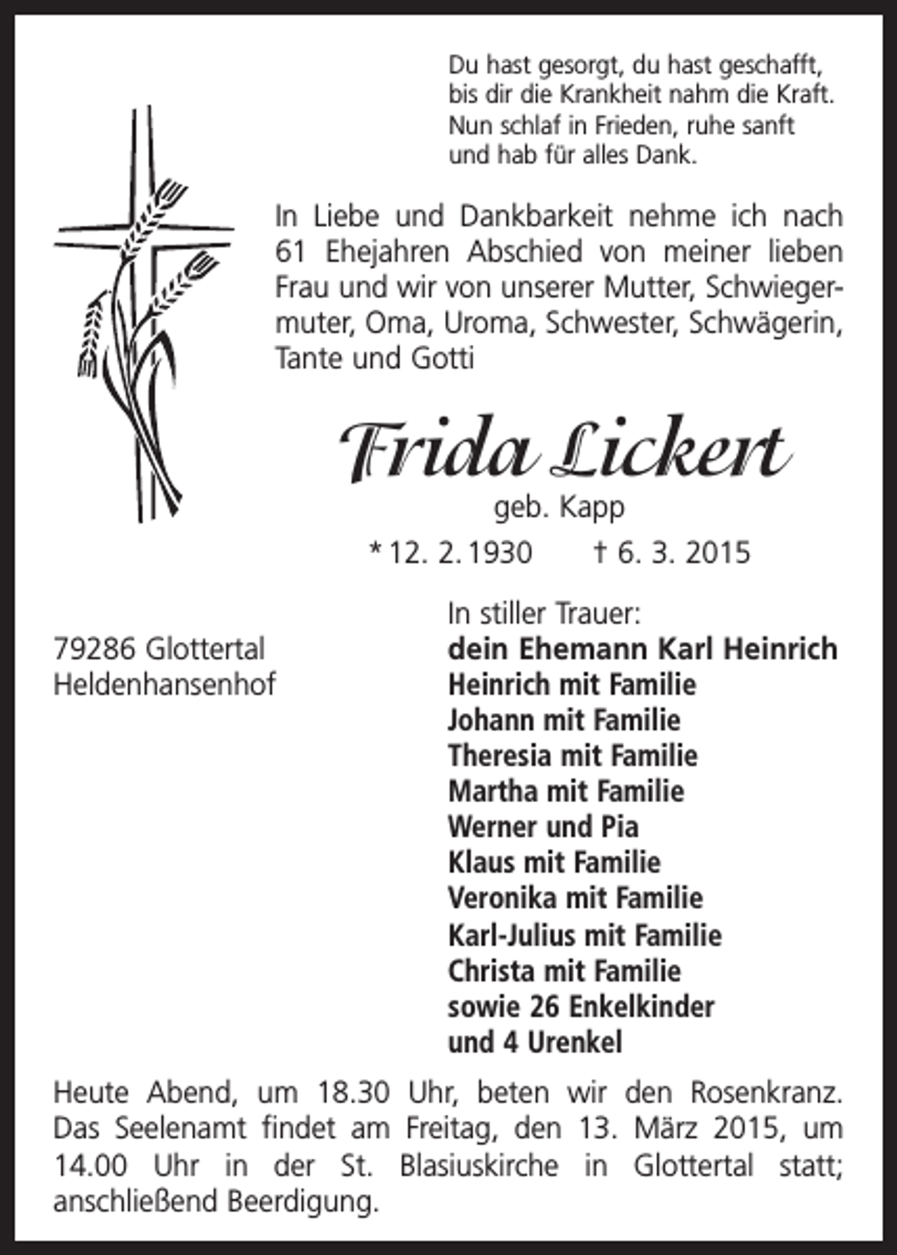 <p>Du hast gesorgt, du hast geschafft,<br />bis dir die Krankheit nahm die Kraft.<br />Nun schlaf in Frieden, ruhe sanft<br />und hab für alles Dank.</p><p>In Liebe und Dankbarkeit nehme ich nach<br />61 Ehejahren Abschied von meiner lieben<br />Frau und wir von unserer Mutter, Schwiegermuter, Oma, Uroma, Schwester, ­Schwägerin,<br />Tante und Gotti</p><p>Frida Lickert<br />geb. Kapp<br />* 12. 2. 1930 † 6. 3. 2015</p><p>79286 Glottertal<br />Heldenhansenhof</p><p>In stiller Trauer:<br />dein Ehemann Karl Heinrich<br />Heinrich mit Familie<br />Johann mit Familie<br />Theresia mit Familie<br />Martha mit Familie<br />Werner und Pia<br />Klaus mit Familie<br />Veronika mit Familie<br />Karl-Julius mit Familie<br />Christa mit Familie<br />sowie 26 Enkelkinder<br />und 4 Urenkel</p><p>Heute Abend, um 18.30 Uhr, beten wir den Rosenkranz.<br />Das Seelenamt findet am Freitag, den 13. März 2015, um<br />14.00 Uhr in der St. Blasiuskirche in Glottertal statt;<br />anschließend ­Beerdigung.</p>