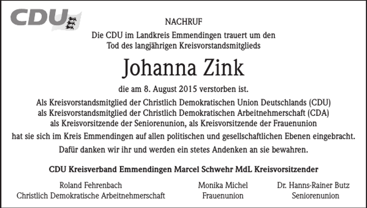 <p>NACHRUF<br />Die CDU im Landkreis Emmendingen trauert um den<br />Tod des langjährigen Kreisvorstandsmitglieds</p><p>Johanna Zink<br />die am 8. August 2015 verstorben ist.<br />Als Kreisvorstandsmitglied der Christlich Demokratischen Union Deutschlands (CDU)<br />als Kreisvorstandsmitglied der Christlich Demokratischen Arbeitnehmerschaft (CDA)<br />als Kreisvorsitzende der Seniorenunion, als Kreisvorsitzende der Frauenunion<br />hat sie sich im Kreis Emmendingen auf allen politischen und gesellschaftlichen Ebenen eingebracht.<br />Dafür danken wir ihr und werden ein stetes Andenken an sie bewahren.<br />CDU Kreisverband Emmendingen Marcel Schwehr MdL Kreisvorsitzender</p><p>Roland Fehrenbach<br />Christlich Demokratische Arbeitnehmerschaft</p><p>Monika Michel<br />Frauenunion</p><p>Dr. Hanns-Rainer Butz<br />Seniorenunion</p>