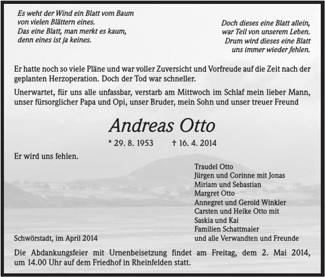 <p>Es weht der Wind ein Blatt vom Baum<br />von vielen Blättern eines.<br />Das eine Blatt, man merkt es kaum,<br />denn eines ist ja keines.</p><p>Doch dieses eine Blatt allein,<br />war Teil von unserem Leben.<br />Drum wird dieses eine Blatt<br />uns immer wieder fehlen.</p><p>Er hatte noch so viele Pläne und war voller Zuversicht und Vorfreude auf die Zeit nach der<br />geplanten Herzoperation. Doch der Tod war schneller.<br />Unerwartet, für uns alle unfassbar, verstarb am Mittwoch im Schlaf mein lieber Mann,<br />unser fürsorglicher Papa und Opi, unser Bruder, mein Sohn und unser treuer Freund</p><p>Andreas Otto<br />* 29. 8. 1953</p><p>† 16. 4. 2014</p><p>Er wird uns fehlen.</p><p>Schwörstadt, im April 2014</p><p>Traudel Otto<br />Jürgen und Corinne mit Jonas<br />Miriam und Sebastian<br />Margret Otto<br />Annegret und Gerold Winkler<br />Carsten und Heike Otto mit<br />Saskia und Kai<br />Familien Schattmaier<br />und alle Verwandten und Freunde</p><p>Die Abdankungsfeier mit Urnenbeisetzung findet am Freitag, dem 2. Mai 2014,<br />um 14.00 Uhr auf dem Friedhof in Rheinfelden statt.</p>