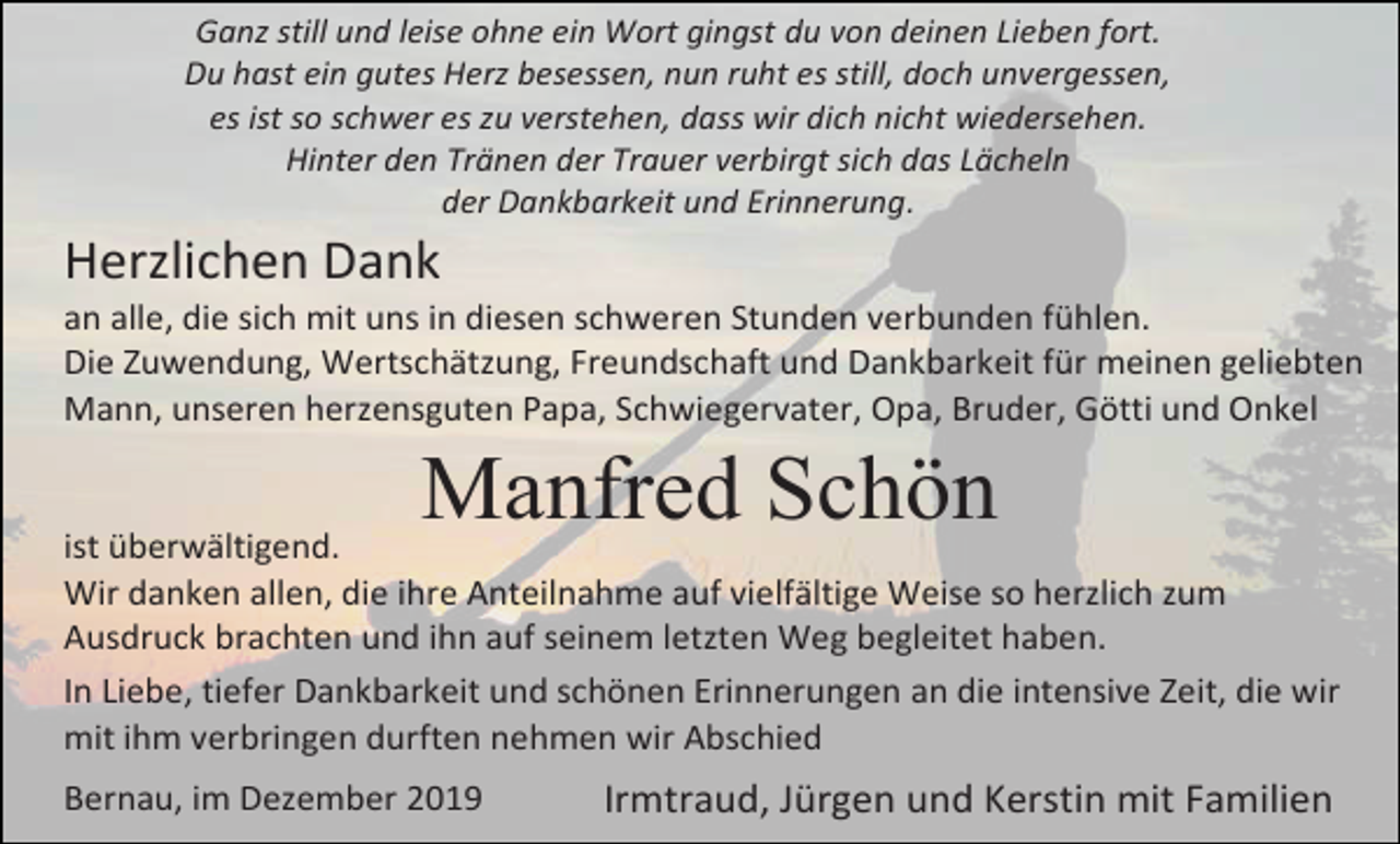 <p>Ganz still und leise ohne ein Wort gingst du von deinen Lieben fort.<br />Du hast ein gutes Herz besessen, nun ruht es still, doch unvergessen,<br />es ist so schwer es zu verstehen, dass wir dich nicht wiedersehen.<br />Hinter den Tränen der Trauer verbirgt sich das Lächeln<br />der Dankbarkeit und Erinnerung.</p><p>Herzlichen Dank<br />an alle, die sich mit uns in diesen schweren Stunden verbunden fühlen.<br />Die Zuwendung, Wertschätzung, Freundschaft und Dankbarkeit für meinen geliebten<br />Mann, unseren herzensguten Papa, Schwiegervater, Opa, Bruder, Götti und Onkel</p><p>Manfred Schön<br />ist überwältigend.<br />Wir danken allen, die ihre Anteilnahme auf vielfältige Weise so herzlich zum<br />Ausdruck brachten und ihn auf seinem letzten Weg begleitet haben.<br />In Liebe, tiefer Dankbarkeit und schönen Erinnerungen an die intensive Zeit, die wir<br />mit ihm verbringen durften nehmen wir Abschied<br />Bernau, im Dezember 2019</p><p>Irmtraud, Jürgen und Kerstin mit Familien</p>
