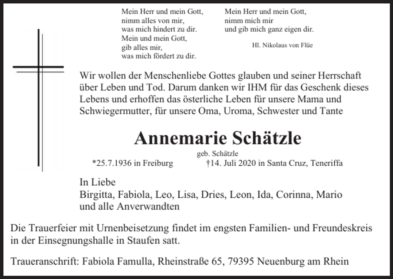 <p>Mein Herr und mein Gott,<br />nimm alles von mir,<br />was mich hindert zu dir.<br />Mein und mein Gott,<br />gib alles mir,<br />was mich fördert zu dir.</p><p>Mein Herr und mein Gott,<br />nimm mich mir<br />und gib mich ganz eigen dir.<br />Hl. Nikolaus von Flüe</p><p>Wir wollen der Menschenliebe Gottes glauben und seiner Herrschaft<br />über Leben und Tod. Darum danken wir IHM für das Geschenk dieses<br />Lebens und erhoffen das österliche Leben für unsere Mama und<br />Schwiegermutter, für unsere Oma, Uroma, Schwester und Tante</p><p>Annemarie Schätzle<br />geb. Schätzle</p><p>*25.7.1936 in Freiburg</p><p>†14. Juli 2020 in Santa Cruz, Teneriffa</p><p>In Liebe<br />Birgitta, Fabiola, Leo, Lisa, Dries, Leon, Ida, Corinna, Mario<br />und alle Anverwandten<br />Die Trauerfeier mit Urnenbeisetzung findet im engsten Familien- und Freundeskreis<br />in der Einsegnungshalle in Staufen satt.<br />Traueranschrift: Fabiola Famulla, Rheinstraße 65, 79395 Neuenburg am Rhein</p>