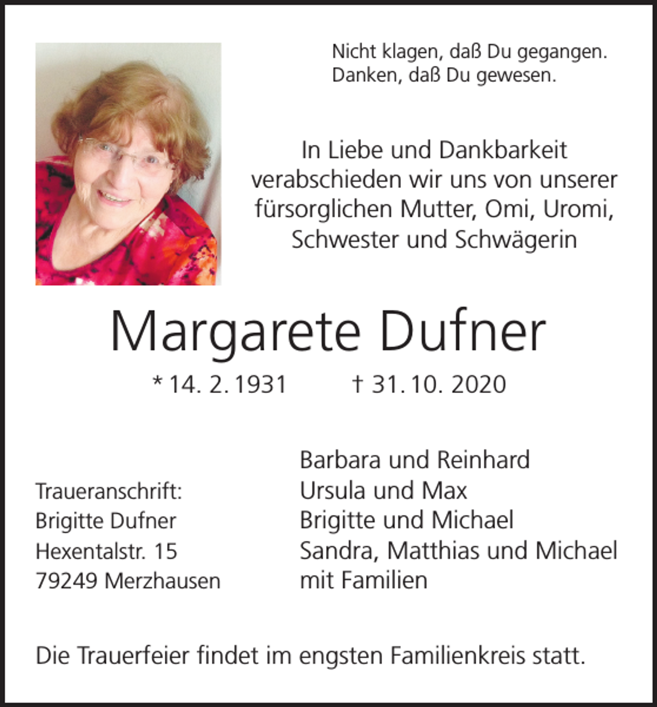 <p>Nicht klagen, daß Du gegangen.<br />Danken, daß Du gewesen.</p><p>In Liebe und Dankbarkeit<br />verabschieden wir uns von unserer<br />fürsorglichen Mutter, Omi, Uromi,<br />Schwester und Schwägerin</p><p>Margarete Dufner<br />* 14. 2. 1931</p><p>Traueranschrift:<br />Brigitte Dufner<br />Hexentalstr. 15<br />79249 Merzhausen</p><p>† 31. 10. 2020<br />Barbara und Reinhard<br />Ursula und Max<br />Brigitte und Michael<br />Sandra, Matthias und Michael<br />mit Familien</p><p>Die Trauerfeier findet im engsten Familienkreis statt.</p>