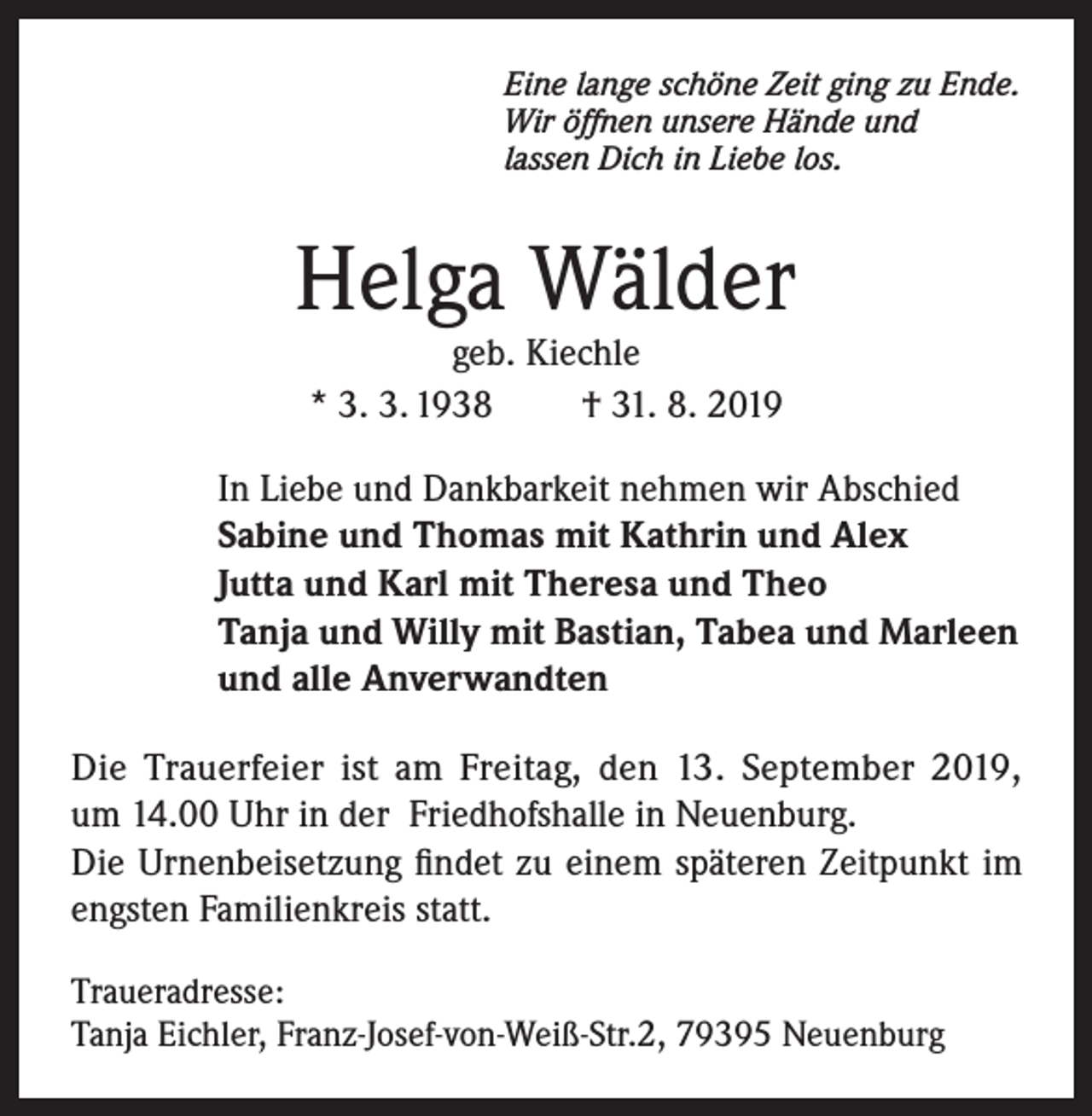 <p>Eine lange schöne Zeit ging zu Ende.<br />Wir öffnen unsere Hände und<br />lassen Dich in Liebe los.</p><p>Helga Wälder<br />geb. Kiechle<br />* 3. 3. 1938<br />† 31. 8. 2019</p><p>In Liebe und Dankbarkeit nehmen wir Abschied<br />Sabine und Thomas mit Kathrin und Alex<br />Jutta und Karl mit Theresa und Theo<br />Tanja und Willy mit Bastian, Tabea und Marleen<br />und alle Anverwandten<br />Die Trauerfeier ist am Freitag, den 13. September 2019,<br />um 14.00 Uhr in der Friedhofshalle in Neuenburg.<br />Die Urnenbeisetzung findet zu einem späteren Zeitpunkt im<br />engsten Familienkreis statt.<br />Traueradresse:<br />Tanja Eichler, Franz-Josef-von-Weiß-Str.2, 79395 Neuenburg</p>