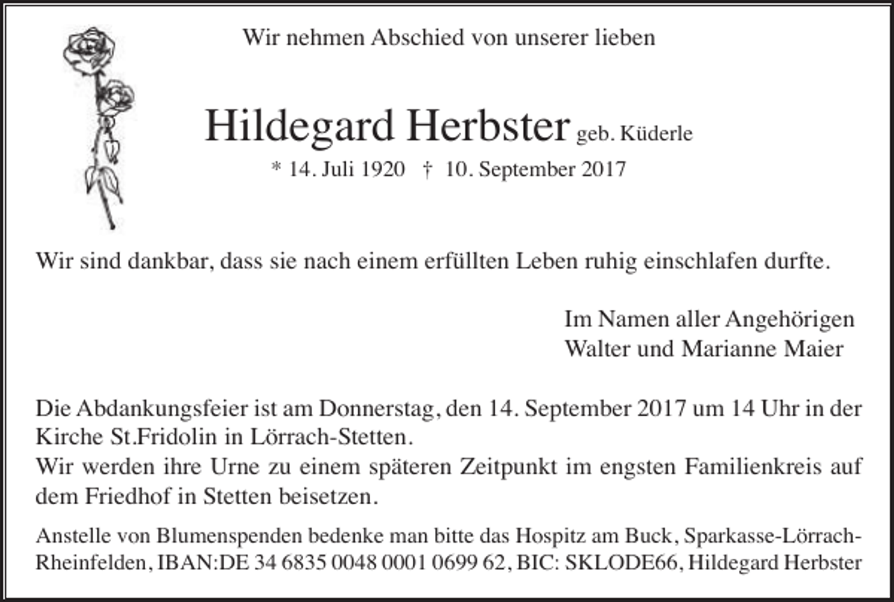 <p>Wir nehmen Abschied von unserer lieben</p><p>Hildegard Herbster geb. Küderle<br />* 14. Juli 1920 † 10. September 2017</p><p>Wir sind dankbar, dass sie nach einem erfüllten Leben ruhig einschlafen durfte.<br />Im Namen aller Angehörigen<br />Walter und Marianne Maier<br />Die Abdankungsfeier ist am Donnerstag, den 14. September 2017 um 14 Uhr in der<br />Kirche St.Fridolin in Lörrach-Stetten.<br />Wir werden ihre Urne zu einem späteren Zeitpunkt im engsten Familienkreis auf<br />dem Friedhof in Stetten beisetzen.<br />Anstelle von Blumenspenden bedenke man bitte das Hospitz am Buck, Sparkasse-LörrachRheinfelden, IBAN:DE 34 6835 0048 0001 0699 62, BIC: SKLODE66, Hildegard Herbster</p>