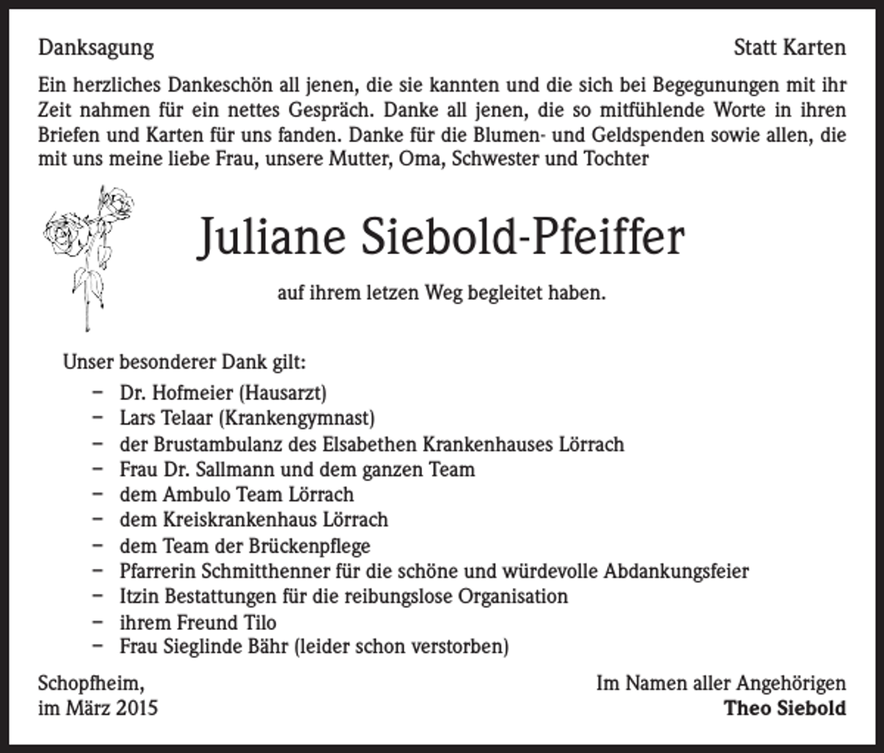 <p>Danksagung</p><p>Statt Karten</p><p>Ein herzliches Dankeschön all jenen, die sie kannten und die sich bei Begegunungen mit ihr<br />Zeit nahmen für ein nettes Gespräch. Danke all jenen, die so mitfühlende Worte in ihren<br />Briefen und Karten für uns fanden. Danke für die Blumen- und Geldspenden sowie allen, die<br />mit uns meine liebe Frau, unsere Mutter, Oma, Schwester und Tochter</p><p>Juliane Siebold-Pfeiffer<br />auf ihrem letzen Weg begleitet haben.<br />Unser besonderer Dank gilt:<br />– Dr. Hofmeier (Hausarzt)<br />– Lars Telaar (Krankengymnast)<br />– der Brustambulanz des Elsabethen Krankenhauses Lörrach<br />– Frau Dr. Sallmann und dem ganzen Team<br />– dem Ambulo Team Lörrach<br />– dem Kreiskrankenhaus Lörrach<br />– dem Team der Brückenpflege<br />– Pfarrerin Schmitthenner für die schöne und würdevolle Abdankungsfeier<br />– Itzin Bestattungen für die reibungslose Organisation<br />– ihrem Freund Tilo<br />– Frau Sieglinde Bähr (leider schon verstorben)<br />Schopfheim,<br />im März 2015</p><p>Im Namen aller Angehörigen<br />Theo Siebold</p>