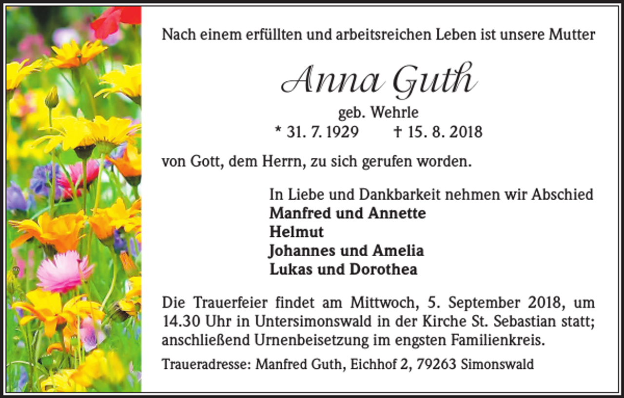 <p>Nach einem erfüllten und arbeitsreichen Leben ist unsere Mutter</p><p>Anna Guth<br />geb. Wehrle<br />* 31. 7. 1929 † 15. 8. 2018<br />von Gott, dem Herrn, zu sich gerufen worden.</p><p>In Liebe und Dankbarkeit nehmen wir Abschied<br />Manfred und Annette<br />Helmut<br />Johannes und Amelia<br />Lukas und Dorothea</p><p>Die Trauerfeier findet am Mittwoch, 5. September 2018, um<br />14.30 Uhr in Untersimonswald in der Kirche St. Sebastian statt;<br />anschließend Urnenbeisetzung im engsten Familienkreis.<br />Traueradresse: Manfred Guth, Eichhof 2, 79263 Simonswald</p>