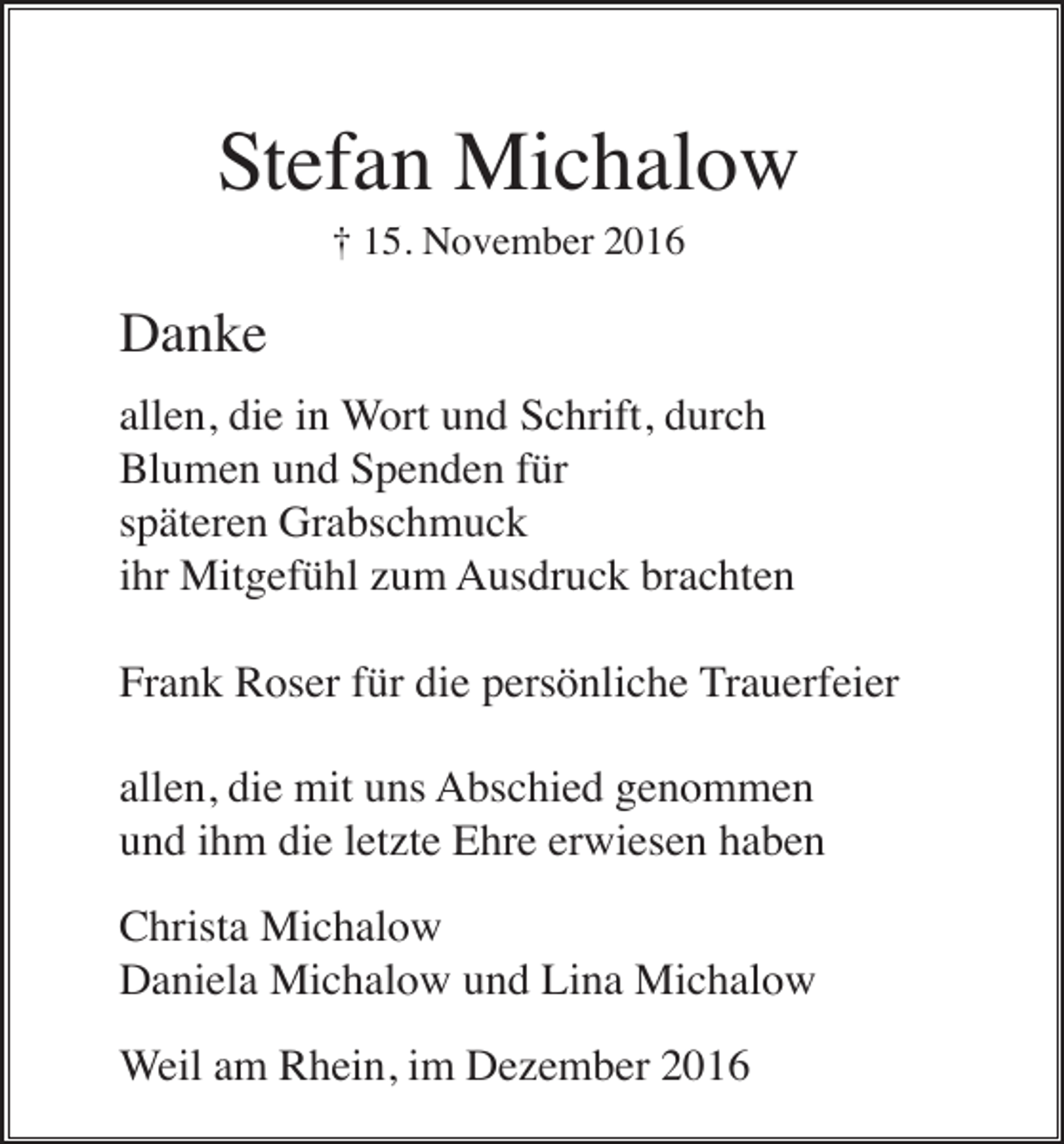 <p>Stefan Michalow<br />† 15. November 2016</p><p>Danke<br />allen, die in Wort und Schrift, durch<br />Blumen und Spenden für<br />späteren Grabschmuck<br />ihr Mitgefühl zum Ausdruck brachten<br />Frank Roser für die persönliche Trauerfeier<br />allen, die mit uns Abschied genommen<br />und ihm die letzte Ehre erwiesen haben<br />Christa Michalow<br />Daniela Michalow und Lina Michalow<br />Weil am Rhein, im Dezember 2016</p>