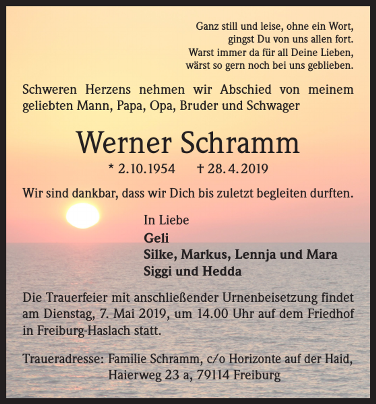 <p>Ganz still und leise, ohne ein Wort,<br />gingst Du von uns allen fort.<br />Warst immer da für all Deine Lieben,<br />wärst so gern noch bei uns geblieben.</p><p>Schweren Herzens nehmen wir Abschied von meinem<br />­geliebten Mann, Papa, Opa, Bruder und Schwager</p><p>Werner Schramm<br />* 2.10.1954</p><p>† 28. 4. 2019</p><p>Wir sind dankbar, dass wir Dich bis zuletzt begleiten durften.<br />In Liebe<br />Geli<br />Silke, Markus, Lennja und Mara<br />Siggi und Hedda<br />Die Trauerfeier mit anschließender Urnenbeisetzung findet<br />am Dienstag, 7. Mai 2019, um 14.00 Uhr auf dem Friedhof<br />in Freiburg-Haslach statt.<br />Traueradresse: Familie Schramm, c/o Horizonte auf der Haid,<br />Haierweg 23 a, 79114 Freiburg</p>