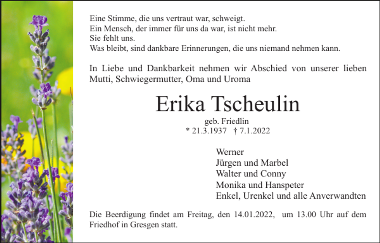 <p>Eine Stimme, die uns vertraut war, schweigt.<br />Ein Mensch, der immer für uns da war, ist nicht mehr.<br />Sie fehlt uns.<br />Was bleibt, sind dankbare Erinnerungen, die uns niemand nehmen kann.</p><p>In Liebe und Dankbarkeit nehmen wir Abschied von unserer lieben<br />Mutti, Schwiegermutter, Oma und Uroma</p><p>Erika Tscheulin<br />geb. Friedlin<br />* 21.3.1937 † 7.1.2022</p><p>Werner<br />Jürgen und Marbel<br />Walter und Conny<br />Monika und Hanspeter<br />Enkel, Urenkel und alle Anverwandten<br />Die Beerdigung findet am Freitag, den 14.01.2022, um 13.00 Uhr auf dem<br />Friedhof in Gresgen statt.</p>