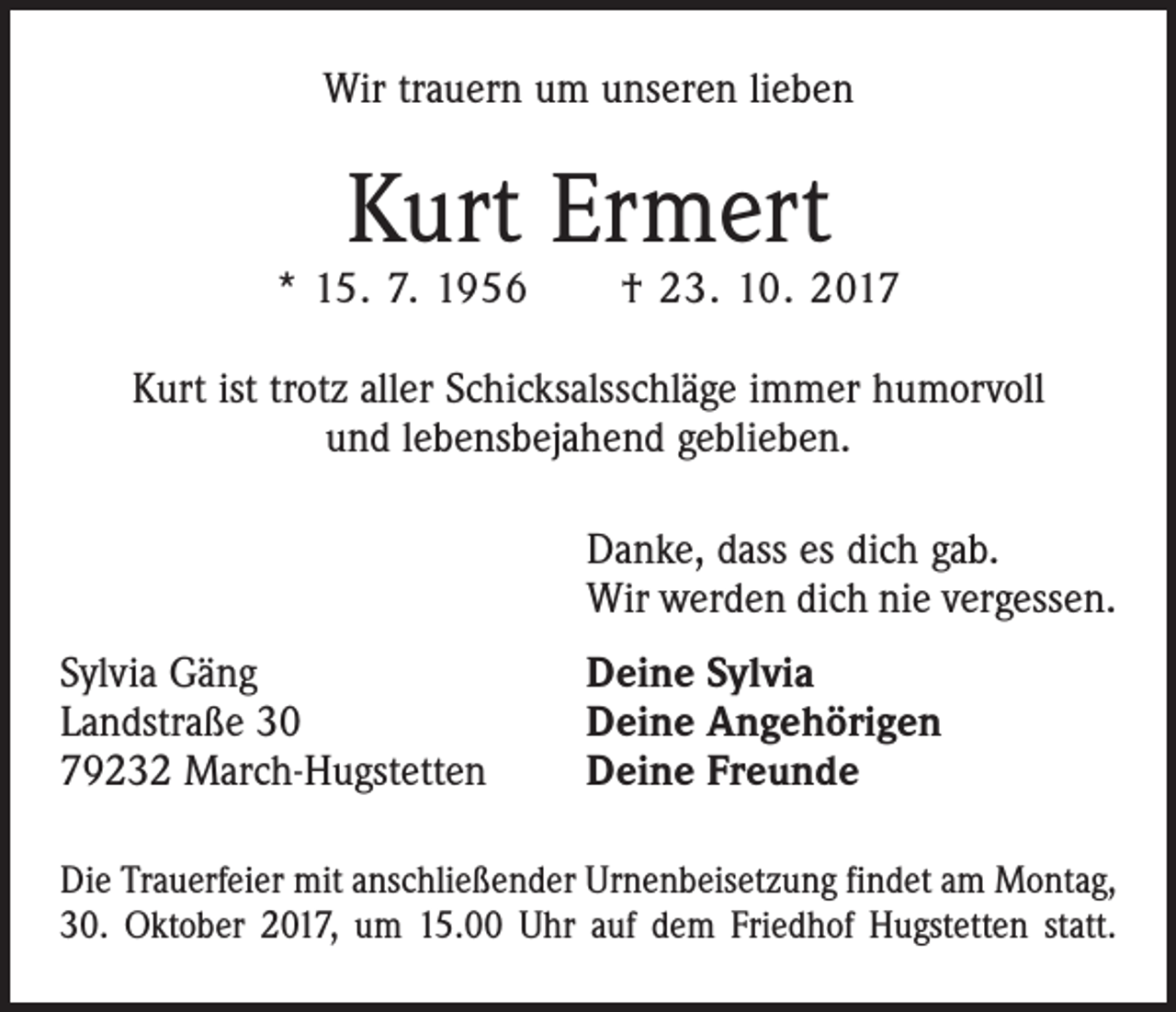 <p>Wir trauern um unseren lieben</p><p>Kurt Ermert</p><p>* 15. 7. 1956 † 23. 10. 2017<br />Kurt ist trotz aller Schicksalsschläge immer humorvoll<br />und lebensbejahend geblieben.</p><p>Sylvia Gäng<br />Landstraße 30<br />79232 March-Hugstetten</p><p>Danke, dass es dich gab.<br />Wir werden dich nie vergessen.<br />Deine Sylvia<br />Deine Angehörigen<br />Deine Freunde</p><p>Die Trauerfeier mit anschließender Urnenbeisetzung findet am Montag,<br />30. Oktober 2017, um 15.00 Uhr auf dem Friedhof Hugstetten statt.</p>