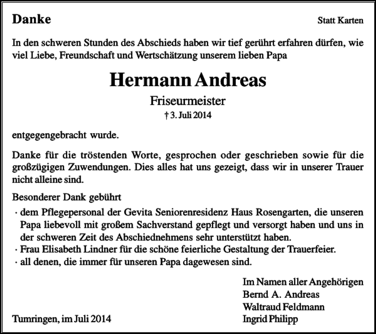 <p>Danke</p><p>Statt Karten</p><p>In den schweren Stunden des Abschieds haben wir tief gerührt erfahren dürfen, wie<br />viel Liebe, Freundschaft und Wertschätzung unserem lieben Papa</p><p>Hermann Andreas<br />Friseurmeister<br />† 3. Juli 2014</p><p>entgegengebracht wurde.<br />Danke für die tröstenden Worte, gesprochen oder geschrieben sowie für die<br />großzügigen Zuwendungen. Dies alles hat uns gezeigt, dass wir in unserer Trauer<br />nicht alleine sind.<br />Besonderer Dank gebührt<br />· dem Pflegepersonal der Gevita Seniorenresidenz Haus Rosengarten, die unseren<br />Papa liebevoll mit großem Sachverstand gepflegt und versorgt haben und uns in<br />der schweren Zeit des Abschiednehmens sehr unterstützt haben.<br />· Frau Elisabeth Lindner für die schöne feierliche Gestaltung der Trauerfeier.<br />· all denen, die immer für unseren Papa dagewesen sind.</p><p>Tumringen, im Juli 2014</p><p>Im Namen aller Angehörigen<br />Bernd A. Andreas<br />Waltraud Feldmann<br />Ingrid Philipp</p>