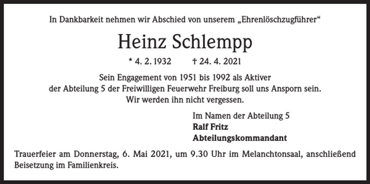 <p>In Dankbarkeit nehmen wir Abschied von unserem „Ehrenlöschzugführer“</p><p>Heinz Schlempp<br />* 4. 2. 1932</p><p>† 24. 4. 2021</p><p>Sein Engagement von 1951 bis 1992 als Aktiver<br />der Abteilung 5 der Freiwilligen Feuerwehr Freiburg soll uns Ansporn sein.<br />Wir werden ihn nicht vergessen.<br />Im Namen der Abteilung 5<br />Ralf Fritz<br />Abteilungskommandant<br />Trauerfeier am Donnerstag, 6. Mai 2021, um 9.30 Uhr im Melanchtonsaal, anschließend<br />Beisetzung im Familienkreis.</p>
