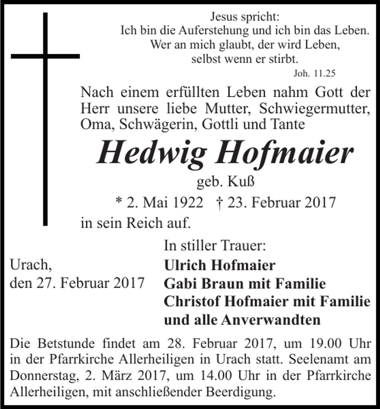 <p>Jesus spricht:<br />Ich bin die Auferstehung und ich bin das Leben.<br />Wer an mich glaubt, der wird Leben,<br />selbst wenn er stirbt.<br />Joh. 11.25</p><p>Nach einem erfüllten Leben nahm Gott der<br />Herr unsere liebe Mutter, Schwiegermutter,<br />Oma, Schwägerin, Gottli und Tante</p><p>Hedwig Hofmaier</p><p>geb. Kuß<br />* 2. Mai 1922 † 23. Februar 2017<br />in sein Reich auf.<br />In stiller Trauer:<br />Urach,<br />Ulrich Hofmaier<br />den 27. Februar 2017 Gabi Braun mit Familie<br />Christof Hofmaier mit Familie<br />und alle Anverwandten<br />Die Betstunde findet am 28. Februar 2017, um 19.00 Uhr<br />in der Pfarrkirche Allerheiligen in Urach statt. Seelenamt am<br />Donnerstag, 2. März 2017, um 14.00 Uhr in der Pfarrkirche<br />Allerheiligen, mit anschließender Beerdigung.</p>
