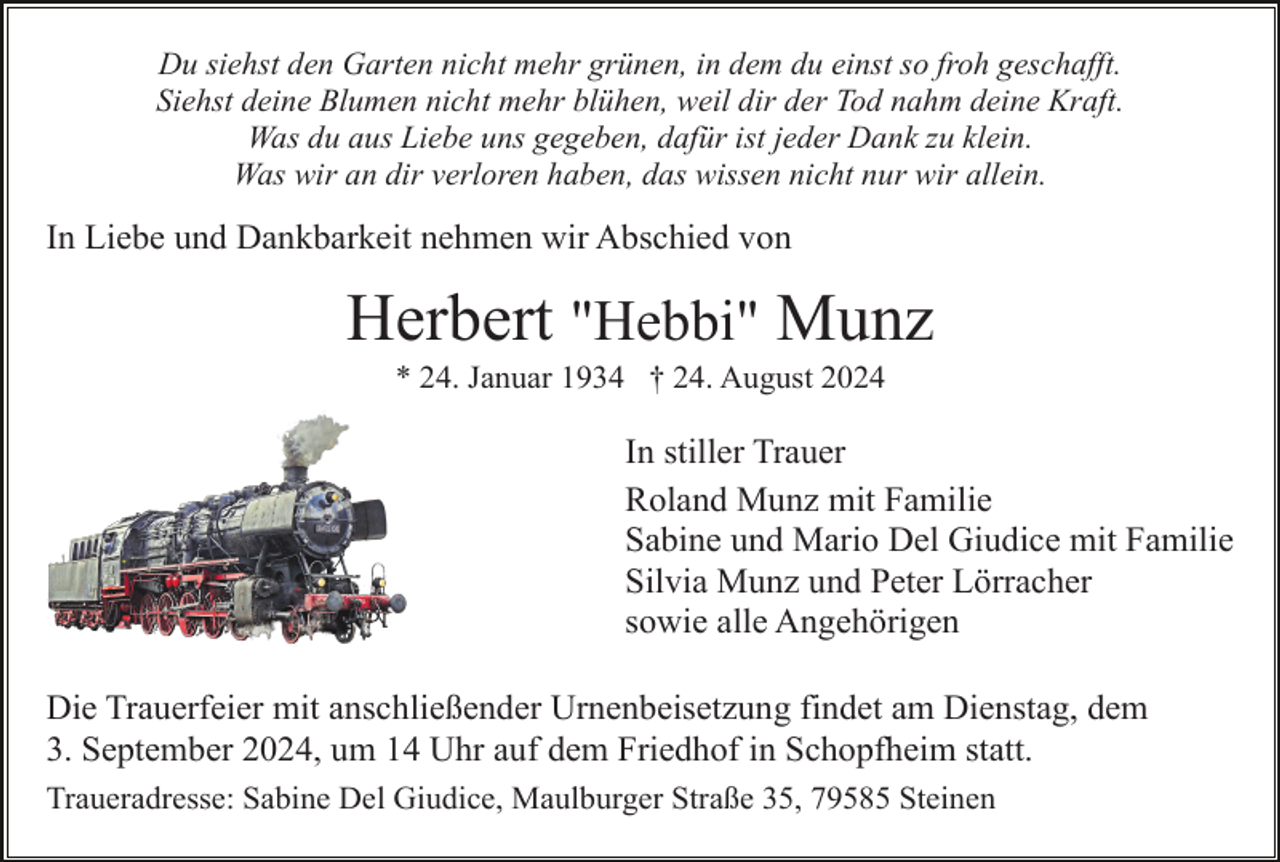 <p>Du siehst den Garten nicht mehr grünen, in dem du einst so froh geschafft.<br />Siehst deine Blumen nicht mehr blühen, weil dir der Tod nahm deine Kraft.<br />Was du aus Liebe uns gegeben, dafür ist jeder Dank zu klein.<br />Was wir an dir verloren haben, das wissen nicht nur wir allein.</p><p>In Liebe und Dankbarkeit nehmen wir Abschied von</p><p>Herbert "Hebbi" Munz<br />* 24. Januar 1934 † 24. August 2024</p><p>In stiller Trauer<br />Roland Munz mit Familie<br />Sabine und Mario Del Giudice mit Familie<br />Silvia Munz und Peter Lörracher<br />sowie alle Angehörigen<br />Die Trauerfeier mit anschließender Urnenbeisetzung findet am Dienstag, dem<br />3. September 2024, um 14 Uhr auf dem Friedhof in Schopfheim statt.<br />Traueradresse: Sabine Del Giudice, Maulburger Straße 35, 79585 Steinen</p>