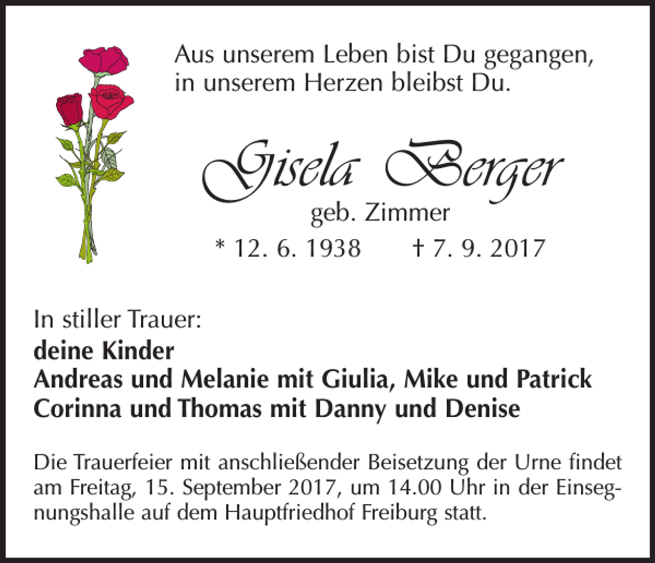 <p>Aus unserem Leben bist Du gegangen,<br />in unserem Herzen bleibst Du.</p><p>Gisela Berger<br />geb. Zimmer<br />* 12. 6. 1938 † 7. 9. 2017</p><p>In stiller Trauer:<br />deine Kinder<br />Andreas und Melanie mit Giulia, Mike und Patrick<br />Corinna und Thomas mit Danny und Denise<br />Die Trauerfeier mit anschließender Beisetzung der Urne findet<br />am Freitag, 15. September 2017, um 14.00 Uhr in der Einsegnungshalle auf dem Hauptfriedhof Freiburg statt.</p>