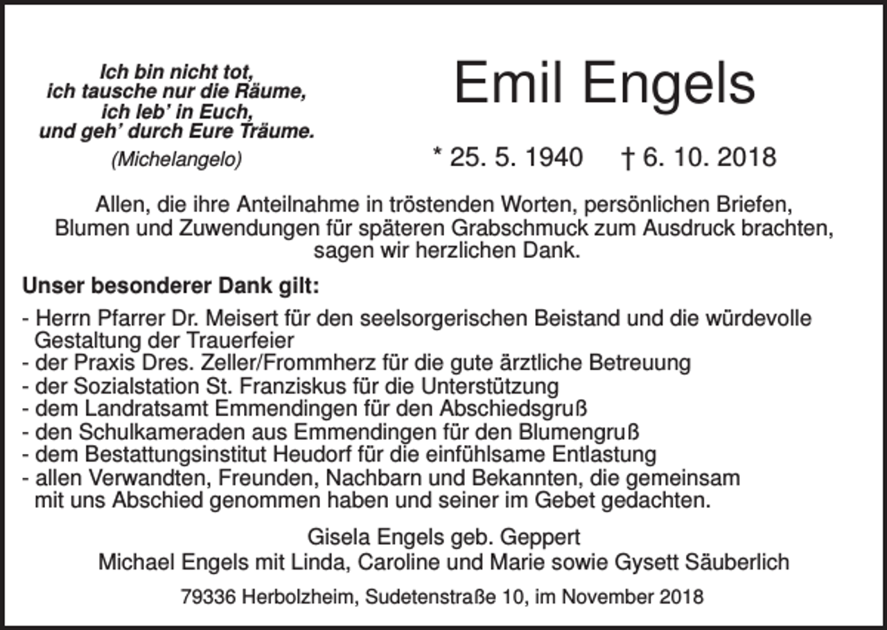 <p>Ich bin nicht tot,<br />ich tausche nur die Räume,<br />ich leb’ in Euch,<br />und geh’ durch Eure Träume.<br />(Michelangelo)</p><p>Emil Engels<br />* 25. 5. 1940</p><p>† 6. 10. 2018</p><p>Allen, die ihre Anteilnahme in tröstenden Worten, persönlichen Briefen,<br />Blumen und Zuwendungen für späteren Grabschmuck zum Ausdruck brachten,<br />sagen wir herzlichen Dank.<br />Unser besonderer Dank gilt:<br />- Herrn Pfarrer Dr. Meisert für den seelsorgerischen Beistand und die würdevolle<br />Gestaltung der Trauerfeier<br />- der Praxis Dres. Zeller/Frommherz für die gute ärztliche Betreuung<br />- der Sozialstation St. Franziskus für die Unterstützung<br />- dem Landratsamt Emmendingen für den Abschiedsgruß<br />- den Schulkameraden aus Emmendingen für den Blumengruß<br />- dem Bestattungsinstitut Heudorf für die einfühlsame Entlastung<br />- allen Verwandten, Freunden, Nachbarn und Bekannten, die gemeinsam<br />mit uns Abschied genommen haben und seiner im Gebet gedachten.<br />Gisela Engels geb. Geppert<br />Michael Engels mit Linda, Caroline und Marie sowie Gysett Säuberlich<br />79336 Herbolzheim, Sudetenstraße 10, im November 2018</p>