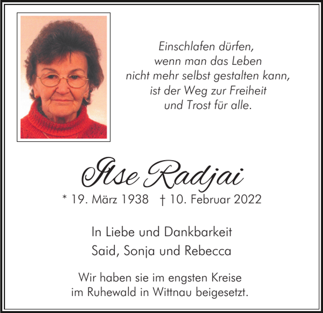 <p>Einschlafen dürfen,<br />wenn man das Leben<br />nicht mehr selbst gestalten kann,<br />ist der Weg zur Freiheit<br />und Trost für alle.</p><p>Ilse Radjai</p><p>* 19. März 1938 † 10. Februar 2022</p><p>In Liebe und Dankbarkeit<br />Said, Sonja und Rebecca<br />Wir haben sie im engsten Kreise<br />im Ruhewald in Wittnau beigesetzt.</p>