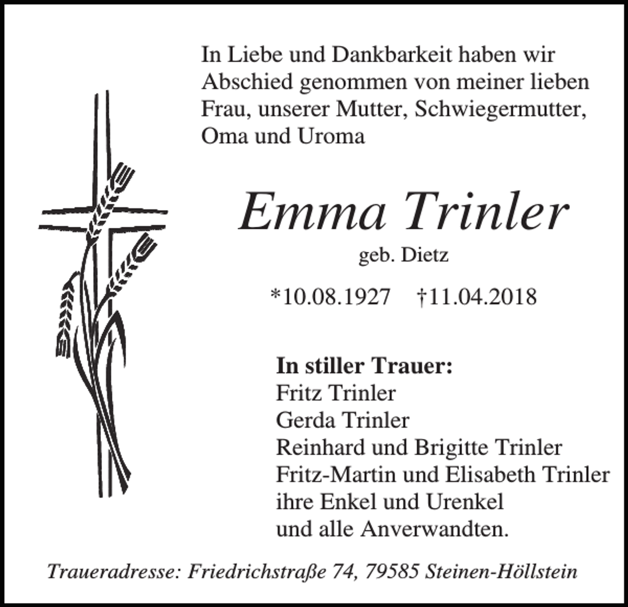 <p>In Liebe und Dankbarkeit haben wir<br />Abschied genommen von meiner lieben<br />Frau, unserer Mutter, Schwiegermutter,<br />Oma und Uroma</p><p>Emma Trinler<br />geb. Dietz</p><p>*10.08.1927</p><p>†11.04.2018</p><p>In stiller Trauer:<br />Fritz Trinler<br />Gerda Trinler<br />Reinhard und Brigitte Trinler<br />Fritz-Martin und Elisabeth Trinler<br />ihre Enkel und Urenkel<br />und alle Anverwandten.<br />Traueradresse: Friedrichstraße 74, 79585 Steinen-Höllstein</p>