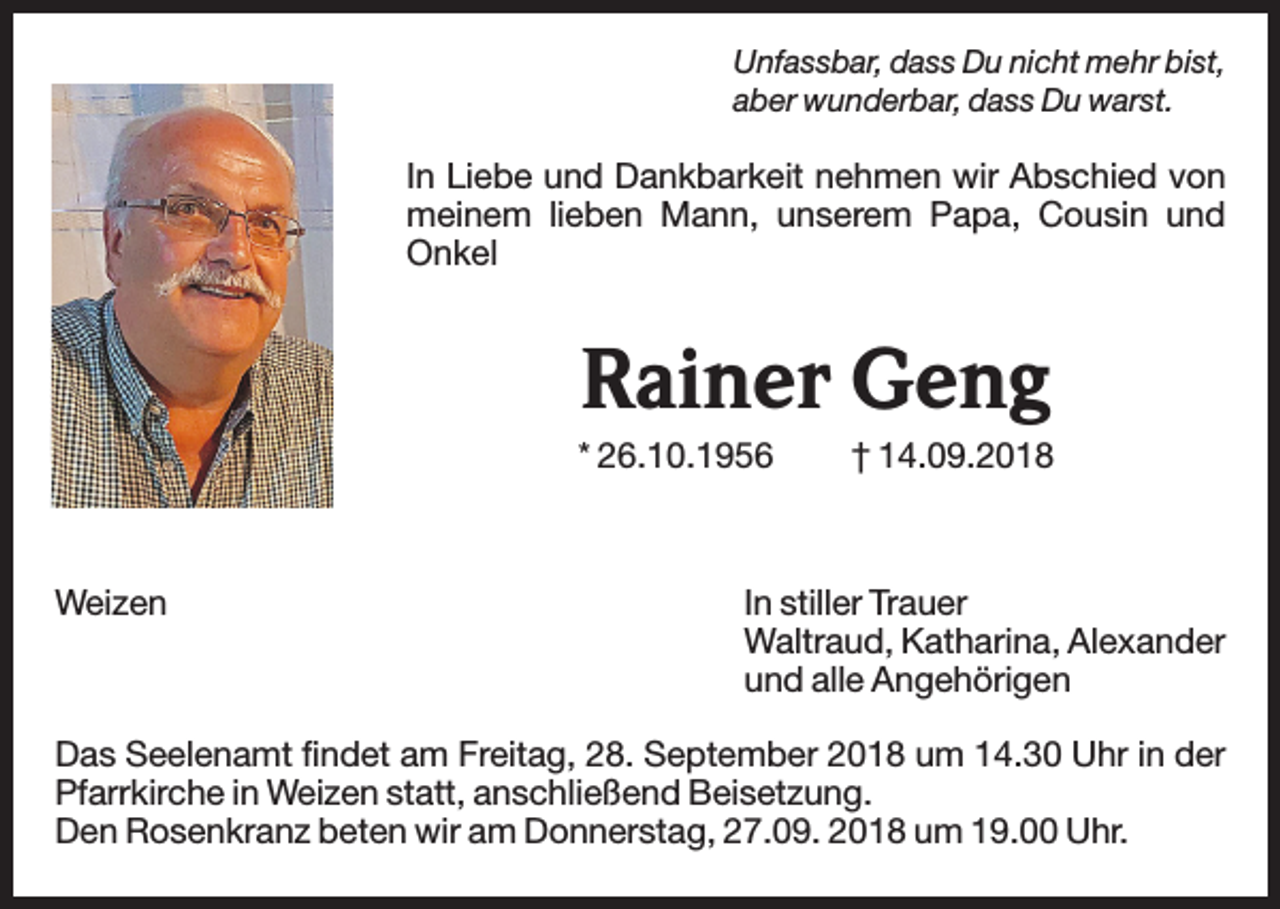 <p>Unfassbar, dass Du nicht mehr bist,<br />aber wunderbar, dass Du warst.</p><p>In Liebe und Dankbarkeit nehmen wir Abschied von<br />meinem lieben Mann, unserem Papa, Cousin und<br />Onkel</p><p>Rainer Geng<br />* 26.10.1956</p><p>Weizen</p><p>† 14.09.2018</p><p>In stiller Trauer<br />Waltraud, Katharina, Alexander<br />und alle Angehörigen</p><p>Das Seelenamt findet am Freitag, 28. September 2018 um 14.30 Uhr in der<br />Pfarrkirche in Weizen statt, anschließend Beisetzung.<br />Den Rosenkranz beten wir am Donnerstag, 27.09. 2018 um 19.00 Uhr.</p>
