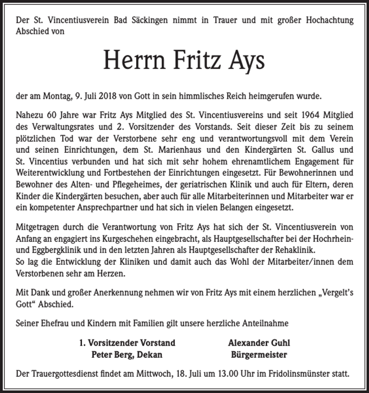 <p>Der St. Vincentiusverein Bad Säckingen nimmt in Trauer und mit großer Hochachtung<br />Abschied von</p><p>Herrn Fritz Ays<br />der am Montag, 9. Juli 2018 von Gott in sein himmlisches Reich heimgerufen wurde.<br />Nahezu 60 Jahre war Fritz Ays Mitglied des St. Vincentiusvereins und seit 1964 Mitglied<br />des Verwaltungsrates und 2. Vorsitzender des Vorstands. Seit dieser Zeit bis zu seinem<br />plötzlichen Tod war der Verstorbene sehr eng und verantwortungsvoll mit dem Verein<br />und seinen Einrichtungen, dem St. Marienhaus und den Kindergärten St. Gallus und<br />St. Vincentius verbunden und hat sich mit sehr hohem ehrenamtlichem Engagement für<br />Weiterentwicklung und Fortbestehen der Einrichtungen eingesetzt. Für Bewohnerinnen und<br />Bewohner des Alten- und Pflegeheimes, der geriatrischen Klinik und auch für Eltern, deren<br />Kinder die Kindergärten besuchen, aber auch für alle Mitarbeiterinnen und Mitarbeiter war er<br />ein kompetenter Ansprechpartner und hat sich in vielen Belangen eingesetzt.<br />Mitgetragen durch die Verantwortung von Fritz Ays hat sich der St. Vincentiusverein von<br />Anfang an engagiert ins Kurgeschehen eingebracht, als Hauptgesellschafter bei der Hochrheinund Eggbergklinik und in den letzten Jahren als Hauptgesellschafter der Rehaklinik.<br />So lag die Entwicklung der Kliniken und damit auch das Wohl der Mitarbeiter/innen dem<br />Verstorbenen sehr am Herzen.<br />Mit Dank und großer Anerkennung nehmen wir von Fritz Ays mit einem herzlichen „Vergelt’s<br />Gott“ Abschied.<br />Seiner Ehefrau und Kindern mit Familien gilt unsere herzliche Anteilnahme</p><p>1. Vorsitzender Vorstand<br />Peter Berg, Dekan</p><p>Alexander Guhl<br />Bürgermeister</p><p>Der Trauergottesdienst findet am Mittwoch, 18. Juli um 13.00 Uhr im Fridolinsmünster statt.</p>