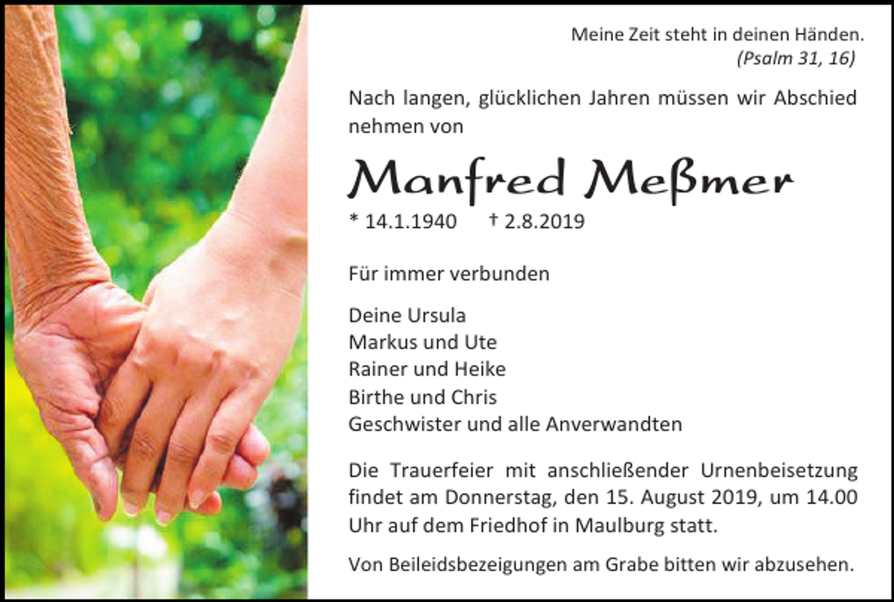 <p>Meine Zeit steht in deinen Händen.<br />(Psalm 31, 16)</p><p>Nach langen, glücklichen Jahren müssen wir Abschied<br />nehmen von</p><p>Manfred Meßmer<br />* 14.1.1940</p><p>† 2.8.2019</p><p>Für immer verbunden<br />Deine Ursula<br />Markus und Ute<br />Rainer und Heike<br />Birthe und Chris<br />Geschwister und alle Anverwandten<br />Die Trauerfeier mit anschließender Urnenbeisetzung<br />findet am Donnerstag, den 15. August 2019, um 14.00<br />Uhr auf dem Friedhof in Maulburg statt.<br />Von Beileidsbezeigungen am Grabe bitten wir abzusehen.</p>