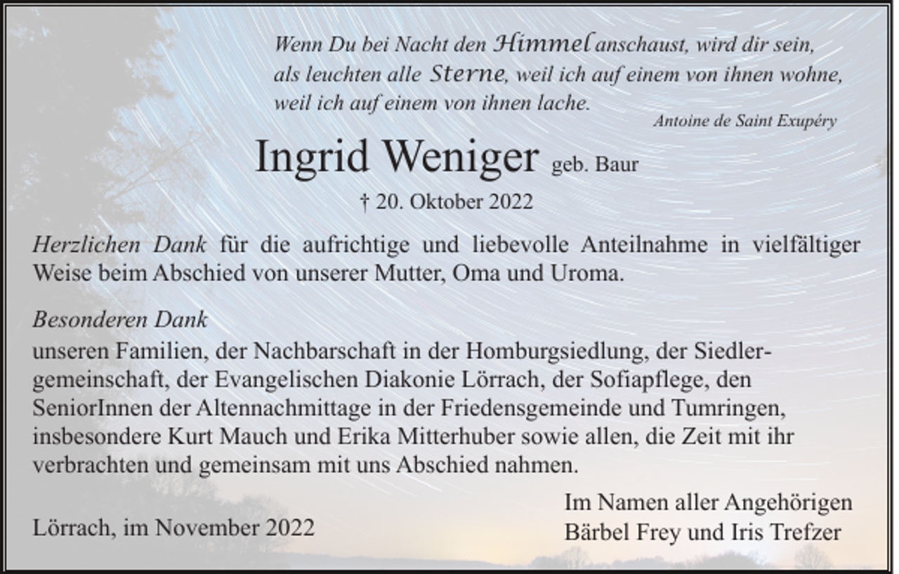 <p>Wenn Du bei Nacht den Himmel anschaust, wird dir sein,<br />als leuchten alle Sterne, weil ich auf einem von ihnen wohne,<br />weil ich auf einem von ihnen lache.</p><p>Ingrid Weniger geb. Baur</p><p>Antoine de Saint Exupéry</p><p>† 20. Oktober 2022</p><p>Herzlichen Dank für die aufrichtige und liebevolle Anteilnahme in vielfältiger<br />Weise beim Abschied von unserer Mutter, Oma und Uroma.<br />Besonderen Dank<br />unseren Familien, der Nachbarschaft in der Homburgsiedlung, der Siedlergemeinschaft, der Evangelischen Diakonie Lörrach, der Sofiapflege, den<br />SeniorInnen der Altennachmittage in der Friedensgemeinde und Tumringen,<br />insbesondere Kurt Mauch und Erika Mitterhuber sowie allen, die Zeit mit ihr<br />verbrachten und gemeinsam mit uns Abschied nahmen.<br />Lörrach, im November 2022</p><p>Im Namen aller Angehörigen<br />Bärbel Frey und Iris Trefzer</p>