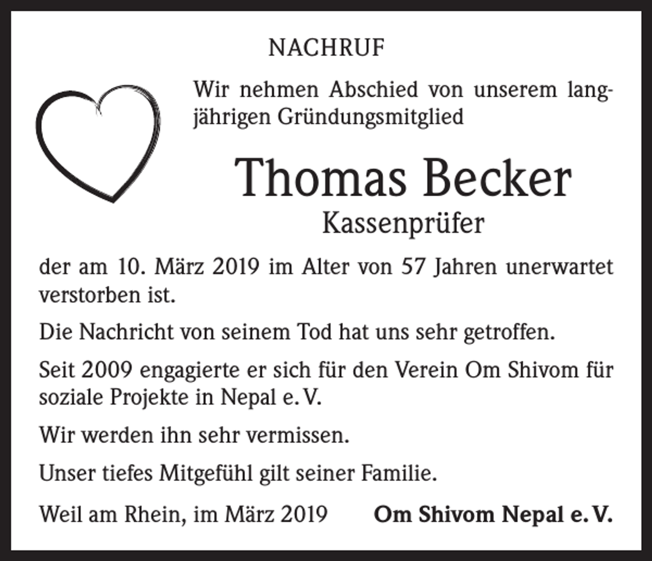 <p>NACHRUF<br />Wir nehmen Abschied von unserem langjährigen Gründungsmitglied</p><p>Thomas Becker<br />Kassenprüfer</p><p>der am 10. März 2019 im Alter von 57 Jahren unerwartet<br />verstorben ist.<br />Die Nachricht von seinem Tod hat uns sehr getroffen.<br />Seit 2009 engagierte er sich für den Verein Om Shivom für<br />soziale Projekte in Nepal e. V.<br />Wir werden ihn sehr vermissen.<br />Unser tiefes Mitgefühl gilt seiner Familie.<br />Weil am Rhein, im März 2019</p><p>Om Shivom Nepal e. V.</p>