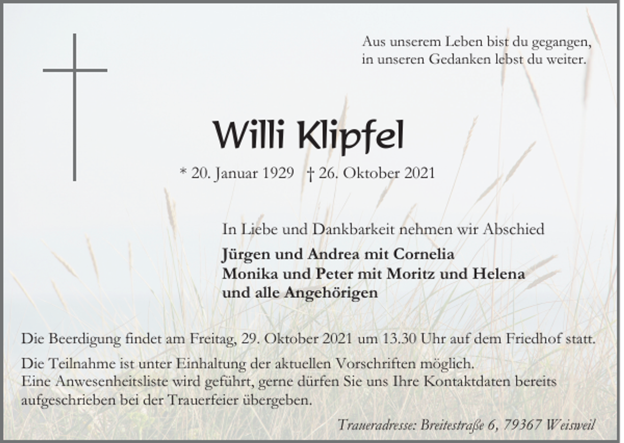 <p>Aus unserem Leben bist du gegangen,<br />in unseren Gedanken lebst du weiter.</p><p>Willi Klipfel<br />* 20. Januar 1929 † 26. Oktober 2021<br />In Liebe und Dankbarkeit nehmen wir Abschied<br />Jürgen und Andrea mit Cornelia<br />Monika und Peter mit Moritz und Helena<br />und alle Angehörigen<br />Die Beerdigung findet am Freitag, 29. Oktober 2021 um 13.30 Uhr auf dem Friedhof statt.<br />Die Teilnahme ist unter Einhaltung der aktuellen Vorschriften möglich.<br />Eine Anwesenheitsliste wird geführt, gerne dürfen Sie uns Ihre Kontaktdaten bereits<br />aufgeschrieben bei der Trauerfeier übergeben.<br />Traueradresse: Breitestraße 6, 79367 Weisweil</p>