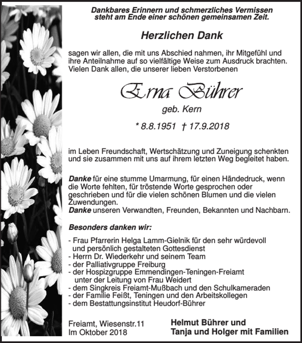 <p>Dankbares Erinnern und schmerzliches Vermissen<br />steht am Ende einer schönen gemeinsamen Zeit.</p><p>Herzlichen Dank<br />sagen wir allen, die mit uns Abschied nahmen, ihr Mitgefühl und<br />ihre Anteilnahme auf so vielfältige Weise zum Ausdruck brachten.<br />Vielen Dank allen, die unserer lieben Verstorbenen</p><p>geb. Kern<br />* 8.8.1951 † 17.9.2018<br />im Leben Freundschaft, Wertschätzung und Zuneigung schenkten<br />und sie zusammen mit uns auf ihrem letzten Weg begleitet haben.<br />Danke für eine stumme Umarmung, für einen Händedruck, wenn<br />die Worte fehlten, für tröstende Worte gesprochen oder<br />geschrieben und für die vielen schönen Blumen und die vielen<br />Zuwendungen.<br />Danke unseren Verwandten, Freunden, Bekannten und Nachbarn.<br />Besonders danken wir:<br />- Frau Pfarrerin Helga Lamm-Gielnik für den sehr würdevoll<br />und persönlich gestalteten Gottesdienst<br />- Herrn Dr. Wiederkehr und seinem Team<br />- der Palliativgruppe Freiburg<br />- der Hospizgruppe Emmendingen-Teningen-Freiamt<br />unter der Leitung von Frau Weidert<br />- dem Singkreis Freiamt-Mußbach und den Schulkameraden<br />- der Familie Feißt, Teningen und den Arbeitskollegen<br />- dem Bestattungsinstitut Heudorf-Bührer</p><p>Freiamt, Wiesenstr.11<br />Im Oktober 2018</p><p>Helmut Bührer und<br />Tanja und Holger mit Familien</p>