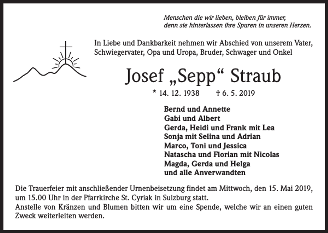<p>Menschen die wir lieben, bleiben für immer,<br />denn sie hinterlassen ihre Spuren in unseren Herzen.</p><p>In Liebe und Dankbarkeit nehmen wir Abschied von unserem Vater,<br />Schwiegervater, Opa und Uropa, Bruder, Schwager und Onkel</p><p>Josef „Sepp“ Straub<br />* 14. 12. 1938 † 6. 5. 2019<br />Bernd und Annette<br />Gabi und Albert<br />Gerda, Heidi und Frank mit Lea<br />Sonja mit Selina und Adrian<br />Marco, Toni und Jessica<br />Natascha und Florian mit Nicolas<br />Magda, Gerda und Helga<br />und alle Anverwandten<br />Die Trauerfeier mit anschließender Urnenbeisetzung findet am Mittwoch, den 15. Mai 2019,<br />um 15.00 Uhr in der Pfarrkirche St. Cyriak in Sulzburg statt.<br />Anstelle von Kränzen und Blumen bitten wir um eine Spende, welche wir an einen guten<br />Zweck weiterleiten werden.</p>