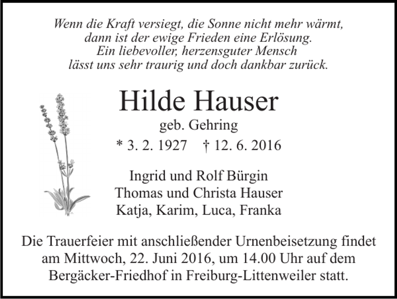 <p>Wenn die Kraft versiegt, die Sonne nicht mehr wärmt,<br />dann ist der ewige Frieden eine Erlösung.<br />Ein liebevoller, herzensguter Mensch<br />lässt uns sehr traurig und doch dankbar zurück.</p><p>Hilde Hauser</p><p>geb. Gehring<br />* 3. 2. 1927 † 12. 6. 2016<br />Ingrid und Rolf Bürgin<br />Thomas und Christa Hauser<br />Katja, Karim, Luca, Franka<br />Die Trauerfeier mit anschließender Urnenbeisetzung findet<br />am Mittwoch, 22. Juni 2016, um 14.00 Uhr auf dem<br />Bergäcker-Friedhof in Freiburg-Littenweiler statt.</p>