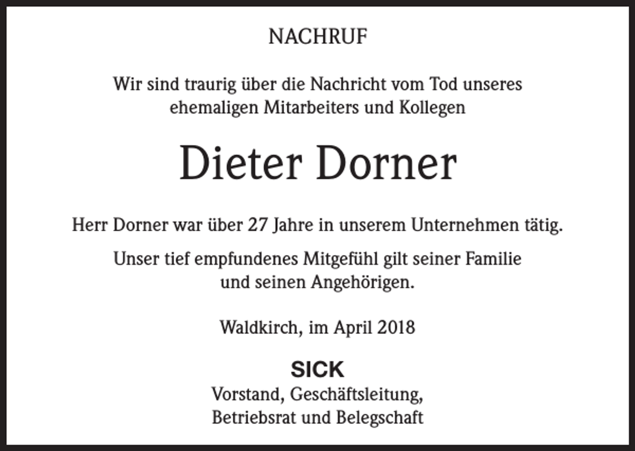 <p>NACHRUF<br />Wir sind traurig über die Nachricht vom Tod unseres<br />ehemaligen Mitarbeiters und Kollegen</p><p>Dieter Dorner<br />Herr Dorner war über 27 Jahre in unserem Unternehmen tätig.<br />Unser tief empfundenes Mitgefühl gilt seiner Familie<br />und seinen Angehörigen.<br />Waldkirch, im April 2018</p><p>SICK<br />Vorstand, Geschäftsleitung,<br />Betriebsrat und Belegschaft</p>