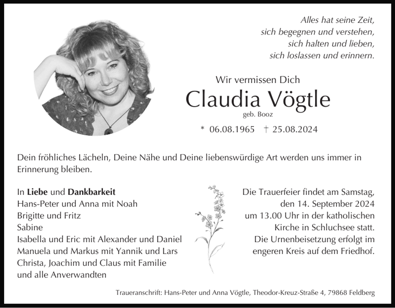 <p>Alles hat seine Zeit,<br />sich begegnen und verstehen,<br />sich halten und lieben,<br />sich loslassen und erinnern.</p><p>Wir vermissen Dich</p><p>Claudia Vögtle<br />geb. Booz</p><p>* 06.08.1965</p><p>25.08.2024</p><p>Dein fröhliches Lächeln, Deine Nähe und Deine liebenswürdige Art werden uns immer in<br />Erinnerung bleiben.<br />In Liebe und Dankbarkeit<br />Hans-Peter und Anna mit Noah<br />Brigitte und Fritz<br />Sabine<br />Isabella und Eric mit Alexander und Daniel<br />Manuela und Markus mit Yannik und Lars<br />Christa, Joachim und Claus mit Familie<br />und alle Anverwandten</p><p>Die Trauerfeier findet am Samstag,<br />den 14. September 2024<br />um 13.00 Uhr in der katholischen<br />Kirche in Schluchsee statt.<br />Die Urnenbeisetzung erfolgt im<br />engeren Kreis auf dem Friedhof.</p><p>Traueranschrift: Hans-Peter und Anna Vögtle, Theodor-Kreuz-Straße 4, 79868 Feldberg</p>