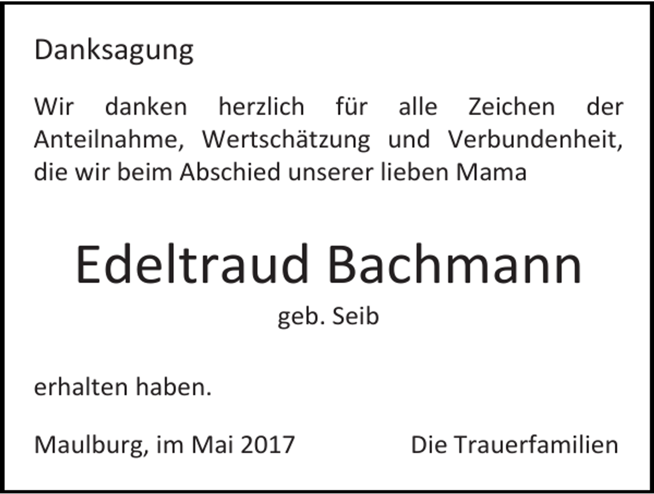 <p>Danksagung<br />Wir danken herzlich für alle Zeichen der<br />Anteilnahme, Wertschätzung und Verbundenheit,<br />die wir beim Abschied unserer lieben Mama</p><p>Edeltraud Bachmann<br />geb. Seib</p><p>erhalten haben.<br />Maulburg, im Mai 2017</p><p>Die Trauerfamilien</p>