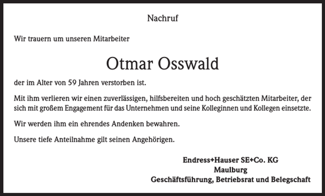 <p>Nachruf<br />Wir trauern um unseren Mitarbeiter</p><p>Otmar Osswald<br />der im Alter von 59 Jahren verstorben ist.<br />Mit ihm verlieren wir einen zuverlässigen, hilfsbereiten und hoch geschätzten Mitarbeiter, der<br />sich mit großem Engagement für das Unternehmen und seine Kolleginnen und Kollegen einsetzte.<br />Wir werden ihm ein ehrendes Andenken bewahren.<br />Unsere tiefe Anteilnahme gilt seinen Angehörigen.<br />Endress+Hauser SE+Co. KG<br />Maulburg<br />Geschäftsführung, Betriebsrat und Belegschaft</p>