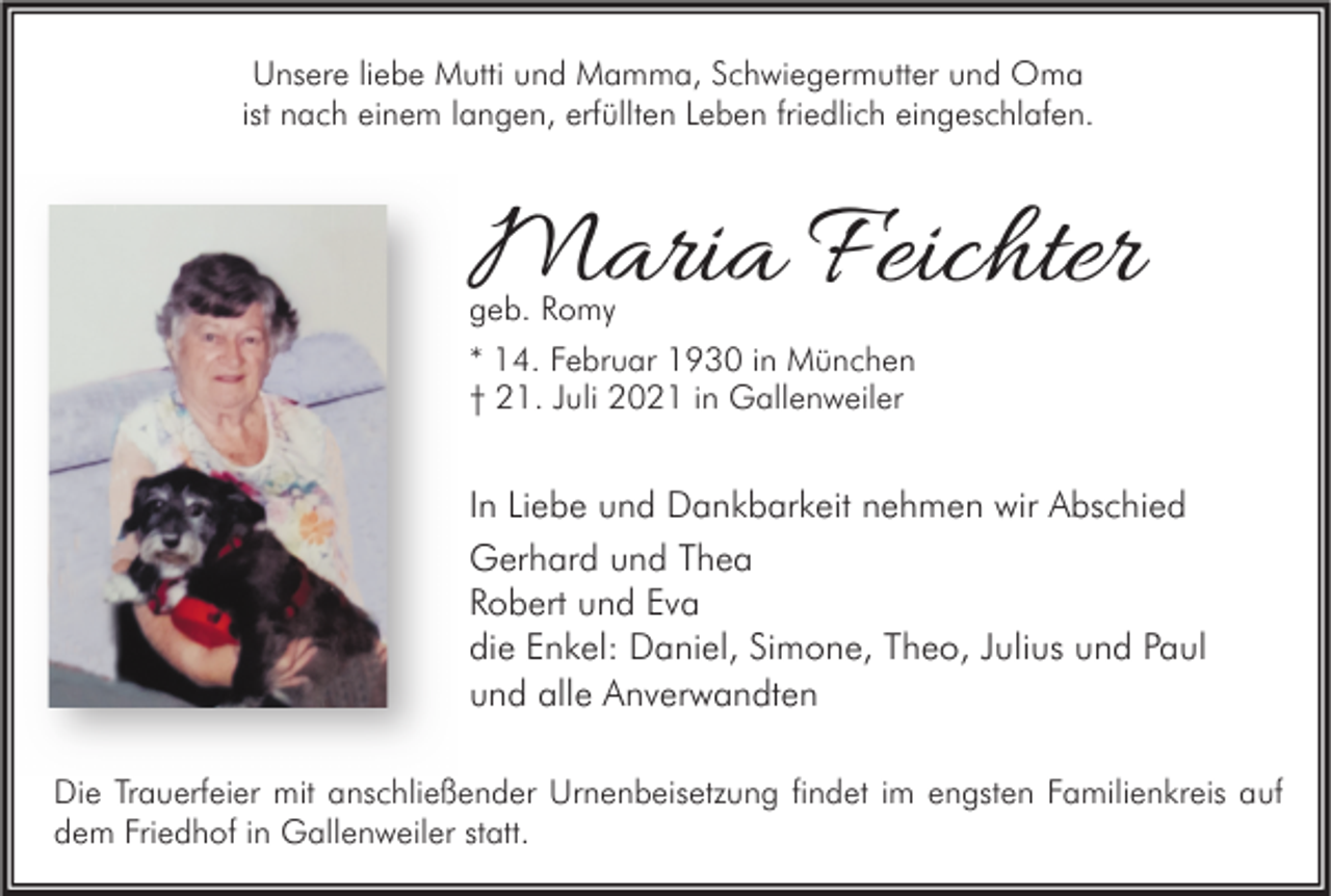 <p>Unsere liebe Mutti und Mamma, Schwiegermutter und Oma<br />ist nach einem langen, erfüllten Leben friedlich eingeschlafen.</p><p>Maria Feichter<br />geb. Romy<br />* 14. Februar 1930 in München<br />† 21. Juli 2021 in Gallenweiler</p><p>In Liebe und Dankbarkeit nehmen wir Abschied<br />Gerhard und Thea<br />Robert und Eva<br />die Enkel: Daniel, Simone, Theo, Julius und Paul<br />und alle Anverwandten<br />Die Trauerfeier mit anschließender Urnenbeisetzung findet im engsten Familienkreis auf<br />dem Friedhof in Gallenweiler statt.</p>