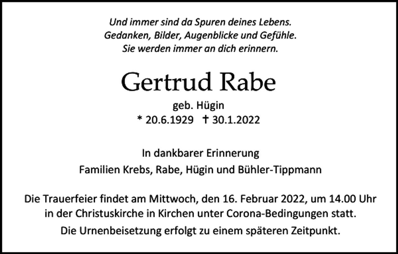 <p>Und immer sind da Spuren deines Lebens.<br />Gedanken, Bilder, Augenblicke und Gefühle.<br />Sie werden immer an dich erinnern.</p><p>Gertrud Rabe<br />geb. Hügin<br />* 20.6.1929  30.1.2022<br />In dankbarer Erinnerung<br />Familien Krebs, Rabe, Hügin und Bühler-Tippmann<br />Die Trauerfeier findet am Mittwoch, den 16. Februar 2022, um 14.00 Uhr<br />in der Christuskirche in Kirchen unter Corona-Bedingungen statt.<br />Die Urnenbeisetzung erfolgt zu einem späteren Zeitpunkt.</p>