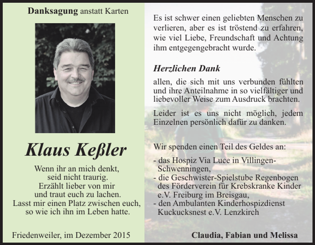 <p>Danksagung anstatt Karten</p><p>Es ist schwer einen geliebten Menschen zu<br />verlieren, aber es ist tröstend zu erfahren,<br />wie viel Liebe, Freundschaft und Achtung<br />ihm entgegengebracht wurde.</p><p>Herzlichen Dank<br />allen, die sich mit uns verbunden fühlten<br />und ihre Anteilnahme in so vielfältiger und<br />liebevoller Weise zum Ausdruck brachten.<br />Leider ist es uns nicht möglich, jedem<br />Einzelnen persönlich dafür zu danken.</p><p>Klaus Keßler<br />Wenn ihr an mich denkt,<br />seid nicht traurig.<br />Erzählt lieber von mir<br />und traut euch zu lachen.<br />Lasst mir einen Platz zwischen euch,<br />so wie ich ihn im Leben hatte.<br />Friedenweiler, im Dezember 2015</p><p>Wir spenden einen Teil des Geldes an:<br />- das Hospiz Via Luce in VillingenSchwenningen,<br />- die Geschwister-Spielstube Regenbogen<br />des Förderverein für Krebskranke Kinder<br />e.V. Freiburg im Breisgau,<br />- den Ambulanten Kinderhospizdienst<br />Kuckucksnest e.V. Lenzkirch<br />Claudia, Fabian und Melissa</p>