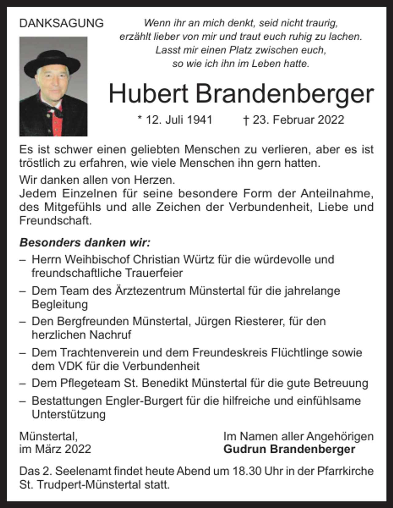 <p>DANKSAGUNG</p><p>Wenn ihr an mich denkt, seid nicht traurig,<br />erzählt lieber von mir und traut euch ruhig zu lachen.<br />Lasst mir einen Platz zwischen euch,<br />so wie ich ihn im Leben hatte.</p><p>Hubert Brandenberger<br />* 12. Juli 1941</p><p>† 23. Februar 2022</p><p>Es ist schwer einen geliebten Menschen zu verlieren, aber es ist<br />tröstlich zu erfahren, wie viele Menschen ihn gern hatten.<br />Wir danken allen von Herzen.<br />Jedem Einzelnen für seine besondere Form der Anteilnahme,<br />des Mitgefühls und alle Zeichen der Verbundenheit, Liebe und<br />Freundschaft.<br />Besonders danken wir:<br />– Herrn Weihbischof Christian Würtz für die würdevolle und<br />freundschaftliche Trauerfeier<br />– Dem Team des Ärztezentrum Münstertal für die jahrelange<br />Begleitung<br />– Den Bergfreunden Münstertal, Jürgen Riesterer, für den<br />herzlichen Nachruf<br />– Dem Trachtenverein und dem Freundeskreis Flüchtlinge sowie<br />dem VDK für die Verbundenheit<br />– Dem Pflegeteam St. Benedikt Münstertal für die gute Betreuung<br />– Bestattungen Engler-Burgert für die hilfreiche und einfühlsame<br />Unterstützung<br />Münstertal,<br />im März 2022</p><p>Im Namen aller Angehörigen<br />Gudrun Brandenberger</p><p>Das 2. Seelenamt findet heute Abend um 18.30 Uhr in der Pfarrkirche<br />St. Trudpert-Münstertal statt.</p>
