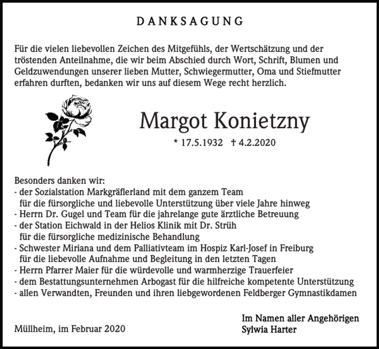 <p>Für die vielen liebevollen Zeichen des Mitgefühls, der Wertschätzung und der<br />tröstenden Anteilnahme, die wir beim Abschied durch Wort, Schrift, Blumen und<br />Geldzuwendungen unserer lieben Mutter, Schwiegermutter, Oma und Stiefmutter<br />erfahren durften, bedanken wir uns auf diesem Wege recht herzlich.</p><p>Margot Konietzny<br />* 17.5.1932 † 4.2.2020</p><p>Besonders danken wir:<br />- der Sozialstation Markgräflerland mit dem ganzem Team<br />für die fürsorgliche und liebevolle Unterstützung über viele Jahre hinweg<br />- Herrn Dr. Gugel und Team für die jahrelange gute ärztliche Betreuung<br />- der Station Eichwald in der Helios Klinik mit Dr. Strüh<br />für die fürsorgliche medizinische Behandlung<br />- Schwester Miriana und dem Palliativteam im Hospiz Karl-Josef in Freiburg<br />für die liebevolle Aufnahme und Begleitung in den letzten Tagen<br />- Herrn Pfarrer Maier für die würdevolle und warmherzige Trauerfeier<br />- dem Bestattungsunternehmen Arbogast für die hilfreiche kompetente Unterstützung<br />- allen Verwandten, Freunden und ihren liebgewordenen Feldberger Gymnastikdamen</p><p>Müllheim, im Februar 2020</p>