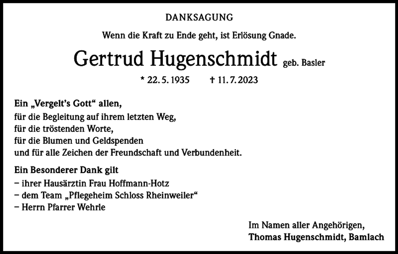 <p>DANKSAGUNG<br />Wenn die Kraft zu Ende geht, ist Erlösung Gnade.</p><p>Gertrud Hugenschmidt geb. Basler<br />* 22. 5. 1935 † 11. 7. 2023<br />Ein „Vergelt’s Gott“ allen,<br />für die Begleitung auf ihrem letzten Weg,<br />für die tröstenden Worte,<br />für die Blumen und Geldspenden<br />und für alle Zeichen der Freundschaft und Verbundenheit.<br />Ein Besonderer Dank gilt<br />– ihrer Hausärztin Frau Hoffmann-Hotz<br />– dem Team „Pflegeheim Schloss Rheinweiler“<br />– Herrn Pfarrer Wehrle<br />Im Namen aller Angehörigen,<br />Thomas Hugenschmidt, Bamlach</p>
