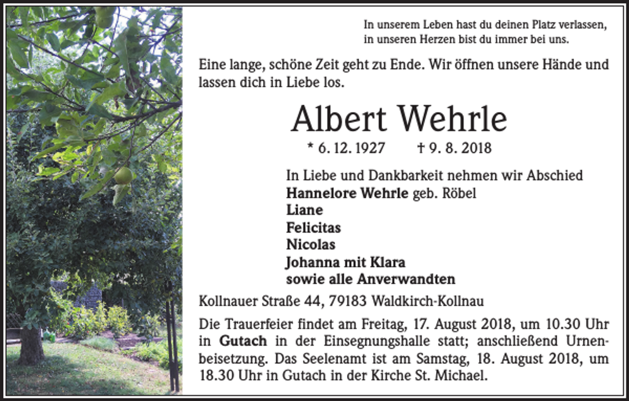 <p>In unserem Leben hast du deinen Platz verlassen,<br />in unseren Herzen bist du immer bei uns.</p><p>Eine lange, schöne Zeit geht zu Ende. Wir öffnen unsere Hände und<br />lassen dich in Liebe los.</p><p>Albert Wehrle<br />* 6. 12. 1927 † 9. 8. 2018</p><p>In Liebe und Dankbarkeit nehmen wir Abschied<br />Hannelore Wehrle geb. Röbel<br />Liane<br />Felicitas<br />Nicolas<br />Johanna mit Klara<br />sowie alle Anverwandten<br />Kollnauer Straße 44, 79183 Waldkirch-Kollnau<br />Die Trauerfeier findet am Freitag, 17. August 2018, um 10.30 Uhr<br />in Gutach in der Einsegnungshalle statt; anschließend Urnen­<br />beisetzung. Das Seelenamt ist am Samstag, 18. August 2018, um<br />18.30 Uhr in Gutach in der Kirche St. Michael.</p>
