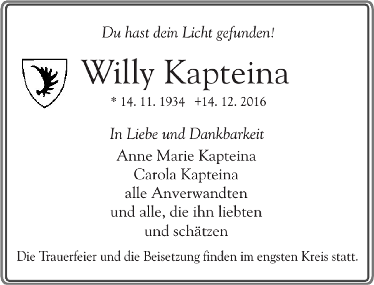 <p>Du hast dein Licht gefunden!</p><p>Willy Kapteina<br />* 14. 11. 1934 +14. 12. 2016</p><p>In Liebe und Dankbarkeit<br />Anne Marie Kapteina<br />Carola Kapteina<br />alle Anverwandten<br />und alle, die ihn liebten<br />und schätzen<br />Die Trauerfeier und die Beisetzung finden im engsten Kreis statt.</p>