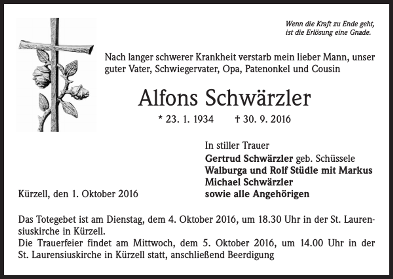 <p>Wenn die Kraft zu Ende geht,<br />ist die Erlösung eine Gnade.</p><p>Nach langer schwerer Krankheit verstarb mein lieber Mann, unser<br />guter Vater, Schwiegervater, Opa, Patenonkel und Cousin</p><p>Alfons Schwärzler<br />* 23. 1. 1934 † 30. 9. 2016</p><p>Kürzell, den 1. Oktober 2016</p><p>In stiller Trauer<br />Gertrud Schwärzler geb. Schüssele<br />Walburga und Rolf Stüdle mit Markus<br />Michael Schwärzler<br />sowie alle Angehörigen</p><p>Das Totegebet ist am Dienstag, dem 4. Oktober 2016, um 18.30 Uhr in der St. Laurensiuskirche in Kürzell.<br />Die Trauerfeier findet am Mittwoch, dem 5. Oktober 2016, um 14.00 Uhr in der<br />St. Laurensiuskirche in Kürzell statt, anschließend Beerdigung</p>