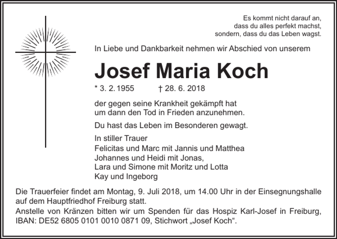 <p>Es kommt nicht darauf an,<br />dass du alles perfekt machst,<br />sondern, dass du das Leben wagst.</p><p>In Liebe und Dankbarkeit nehmen wir Abschied von unserem</p><p>Josef Maria Koch<br />* 3. 2. 1955 † 28. 6. 2018</p><p>der gegen seine Krankheit gekämpft hat<br />um dann den Tod in Frieden anzunehmen.<br />Du hast das Leben im Besonderen gewagt.<br />In stiller Trauer<br />Felicitas und Marc mit Jannis und Matthea<br />Johannes und Heidi mit Jonas,<br />Lara und Simone mit Moritz und Lotta<br />Kay und Ingeborg<br />Die Trauerfeier findet am Montag, 9. Juli 2018, um 14.00 Uhr in der Einsegnungshalle<br />auf dem Hauptfriedhof Freiburg statt.<br />Anstelle von Kränzen bitten wir um Spenden für das Hospiz Karl-Josef in Freiburg,<br />IBAN: DE52 6805 0101 001871 09, Stichwort „Josef Koch“.</p>