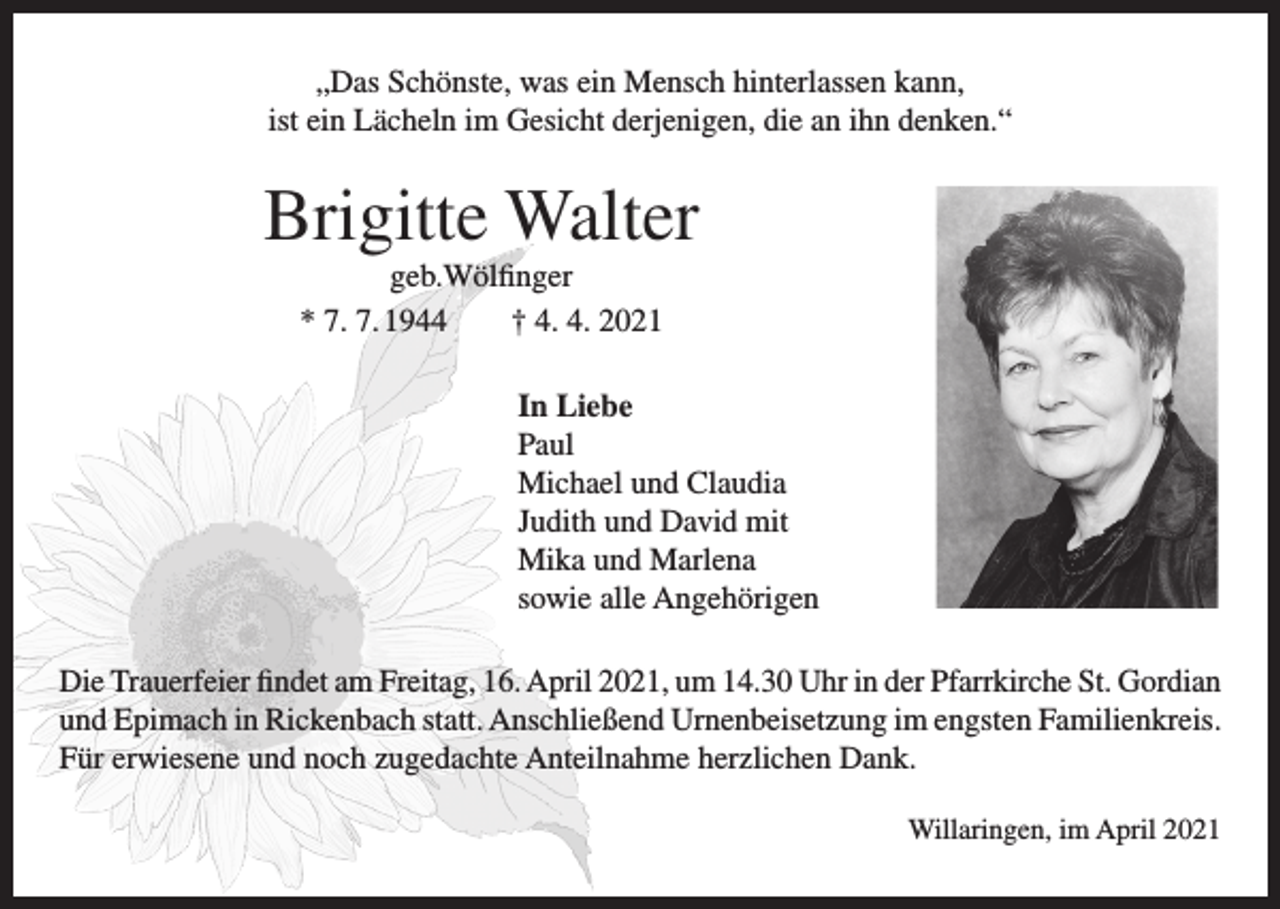 <p>„Das Schönste, was ein Mensch hinterlassen kann,<br />ist ein Lächeln im Gesicht derjenigen, die an ihn denken.“</p><p>Brigitte Walter<br />geb.Wölfinger<br />* 7. 7. 1944 † 4. 4. 2021<br />In Liebe<br />Paul<br />Michael und Claudia<br />Judith und David mit<br />Mika und Marlena<br />sowie alle Angehörigen<br />Die Trauerfeier findet am Freitag, 16. April 2021, um 14.30 Uhr in der Pfarrkirche St. Gordian<br />und Epimach in Rickenbach statt. Anschließend Urnenbeisetzung im engsten Familienkreis.<br />Für erwiesene und noch zugedachte Anteilnahme herzlichen Dank.<br />Willaringen, im April 2021</p>