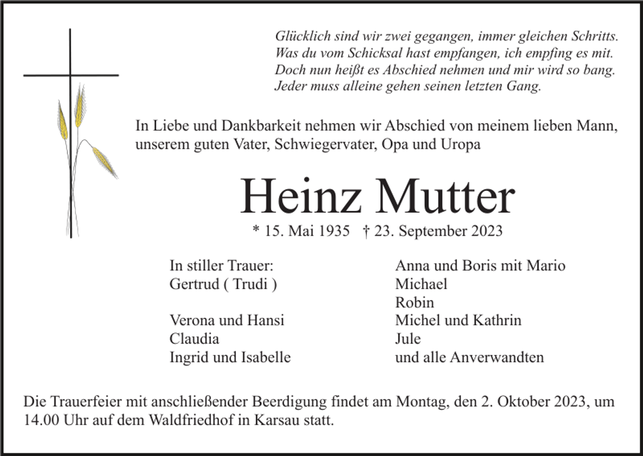 <p>Glücklich sind wir zwei gegangen, immer gleichen Schritts.<br />Was du vom Schicksal hast empfangen, ich empfing es mit.<br />Doch nun heißt es Abschied nehmen und mir wird so bang.<br />Jeder muss alleine gehen seinen letzten Gang.</p><p>In Liebe und Dankbarkeit nehmen wir Abschied von meinem lieben Mann,<br />unserem guten Vater, Schwiegervater, Opa und Uropa</p><p>Heinz Mutter<br />* 15. Mai 1935 † 23. September 2023</p><p>In stiller Trauer:<br />Gertrud ( Trudi )<br />Verona und Hansi<br />Claudia<br />Ingrid und Isabelle</p><p>Anna und Boris mit Mario<br />Michael<br />Robin<br />Michel und Kathrin<br />Jule<br />und alle Anverwandten</p><p>Die Trauerfeier mit anschließender Beerdigung findet am Montag, den 2. Oktober 2023, um<br />14.00 Uhr auf dem Waldfriedhof in Karsau statt.</p>