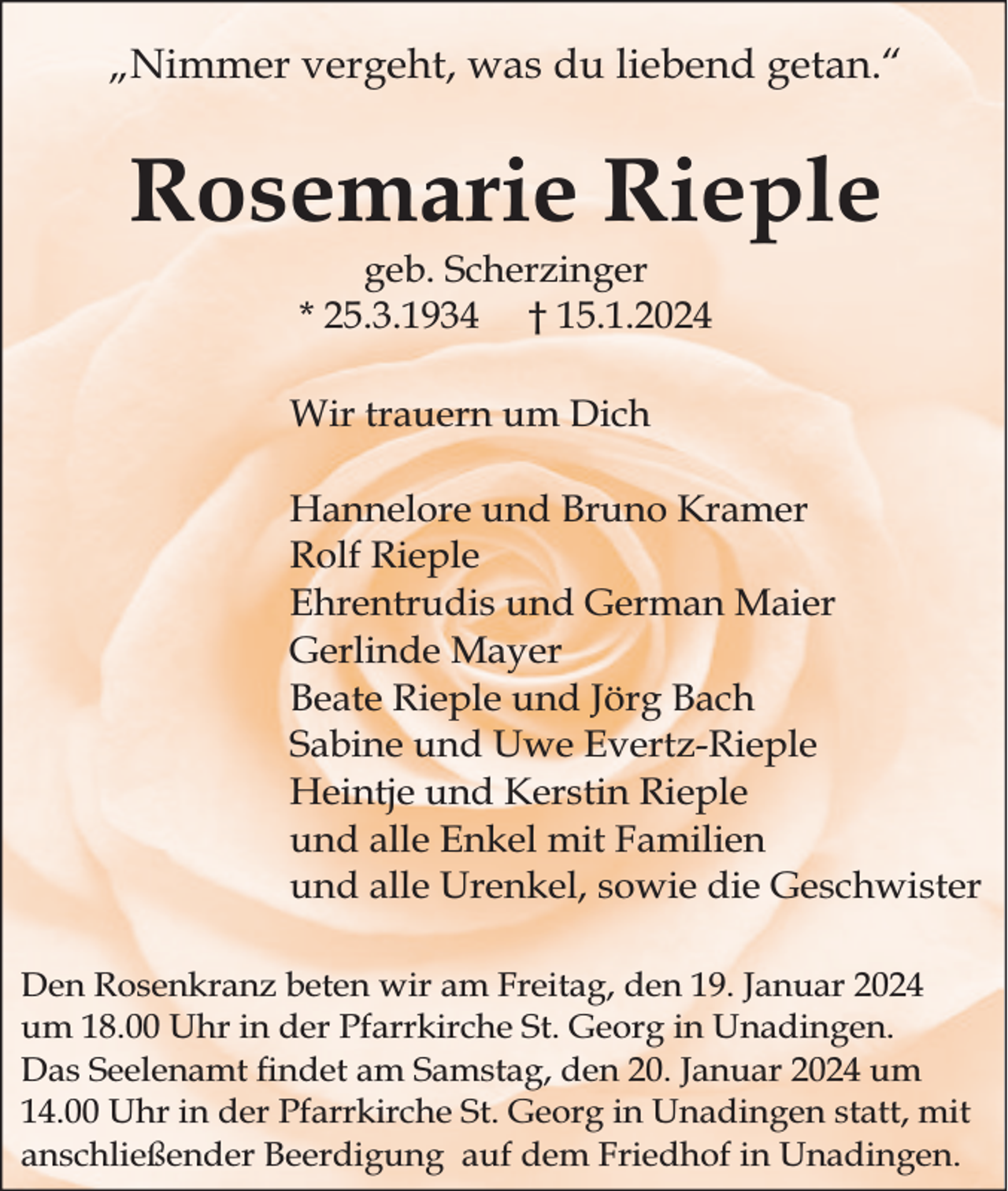 <p>„Nimmer vergeht, was du liebend getan.“</p><p>Rosemarie Rieple<br />geb. Scherzinger<br />* 25.3.1934 † 15.1.2024</p><p>Wir trauern um Dich<br />Hannelore und Bruno Kramer<br />Rolf Rieple<br />Ehrentrudis und German Maier<br />Gerlinde Mayer<br />Beate Rieple und Jörg Bach<br />Sabine und Uwe Evertz-Rieple<br />Heintje und Kerstin Rieple<br />und alle Enkel mit Familien<br />und alle Urenkel, sowie die Geschwister<br />Den Rosenkranz beten wir am Freitag, den 19. Januar 2024<br />um 18.00 Uhr in der Pfarrkirche St. Georg in Unadingen.<br />Das Seelenamt ndet am Samstag, den 20. Januar 2024 um<br />14.00 Uhr in der Pfarrkirche St. Georg in Unadingen statt, mit<br />anschließender Beerdigung auf dem Friedhof in Unadingen.</p>